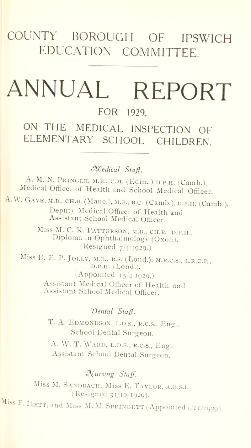 EDUCATION COMMITTEE. ANNUAL REPORT FOR 1929, ON THE MEDICAL INSPECTION OF ELEMENTARY SCHOOL CHILDREN. ffffedical Staff. A. M. X. Pringle, m.b., c.m. (Edin.,) d.p.h. (Camb.), Medical Officer of Health and School Medical Officer. A. \\ . Gave, m.b., ch.b. (Mane.), m.b., b.c. (Camb.), d.p.h. (Camb.) Deputy Medical Officer of Health and Assistant School Medical Officer. Miss M. C. K. Patterson, m.b., ch.b. d.p.h.. Diploma in Ophthalmology (Oxon). (Resigned 74 1929.) Miss D. E. P. Jolly, m.b., b.s. (Lond.). m.r.c.s., l.r.c.p., d.p.h. (Lond.). Appointed 15/41929.) Assistant Medical Officer of Health and Assistant School Medical Officer. T)ental Staff. T. A. Edmondson, l.d.s., r.c.s., Eng., School Dental Surgeon. A. W. T. Ward, l.d.s., r.c.s., Eng.. Assistant School Dental Surgeon. pursing Staff. Miss M. Saxdbach, Miss E. Taylor, a.r.s.i. (Resigned 31/10/1929). lss !'• I Lett, and Miss M. M. Springktt (Appointed i/ir/1929).