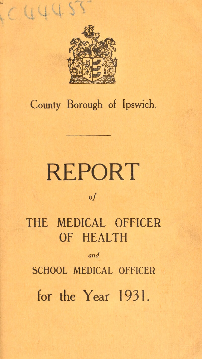 County Borough of Ipswich. REPORT of THE MEDICAL OFFICER OF HEALTH and SCHOOL MEDICAL OFFICER for the Year 1931.
