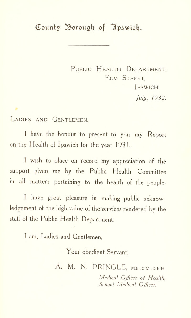 Public Health Department, Elm Street, Ipswich. July, 1932. Ladies and Gentlemen, I have the honour to present to you my Report on the Health of Ipswich for the year 1931. I wish to place on record my appreciation of the support given me by the Public Health Committee in all matters pertaining to the health of the people. I have great pleasure in making public acknow¬ ledgement of the high value of the services rendered by the staff of the Public Health Department. I am, Ladies and Gentlemen, Your obedient Servant, A. M. N. PRINGLE, m.b..c.m.,d.p.h. Medical Officer of Health, School Medical Officer.