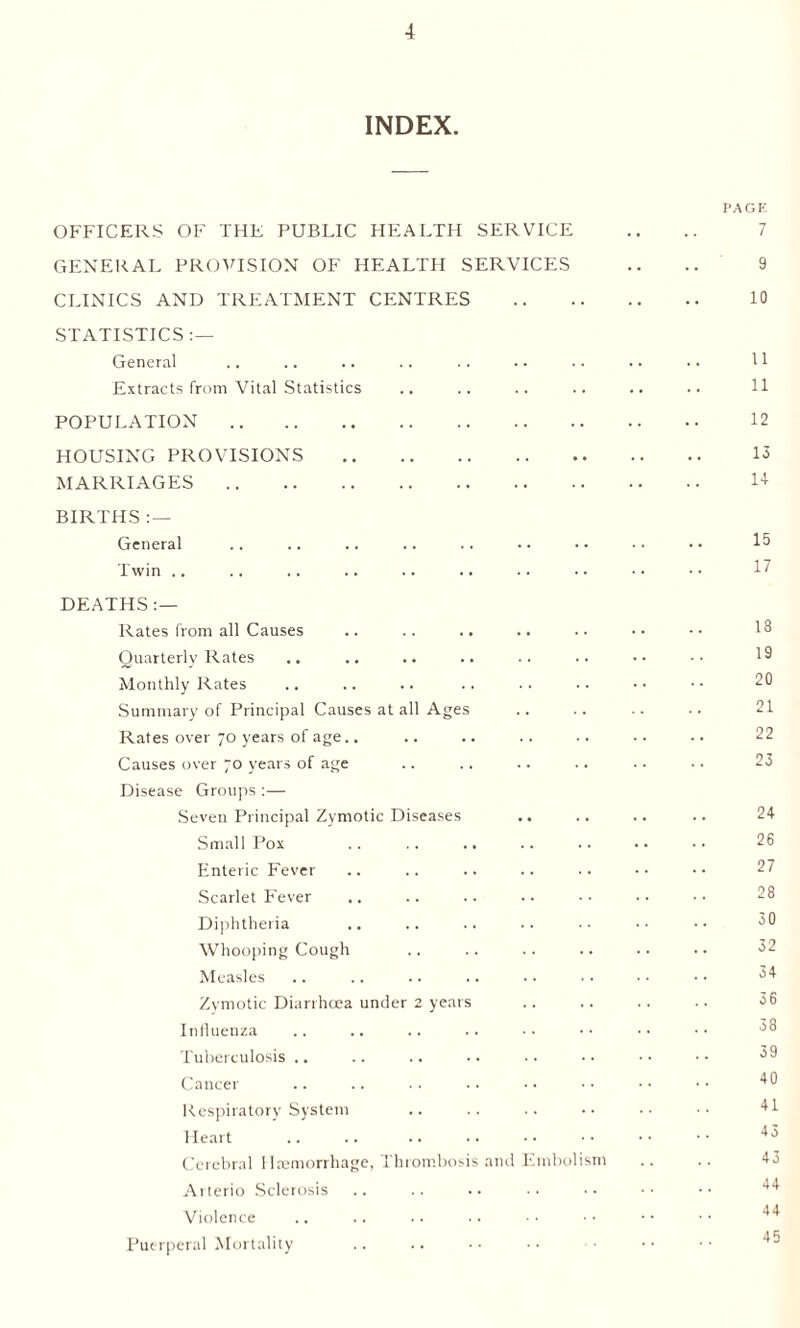 INDEX. OFFICERS OF THE PUBLIC HEALTH SERVICE GENERAL PROVISION OF HEALTH SERVICES CLINICS AND TREATMENT CENTRES STATISTICS :— General Extracts from Vital Statistics POPULATION. HOUSING PROVISIONS . MARRIAGES. BIRTHS : — General Twin .. DEATHS : — Rates from all Causes Quarterly Rates Monthly Rates Summary of Principal Causes at all Ages Rates over 70 years of age.. Causes over 70 years of age Disease Groups :— Seven Principal Zymotic Diseases .. Small Pox Enteric Fever Scarlet Fever Diphtheria Whooping Cough Measles Zymotic Diarrhoea under 2 years Influenza Tuberculosis .. Cancer Respiratory System Heart Cerebral Haemorrhage, Thrombosis and Embolism Arterio Sclerosis Violence Puerperal Mortality I’AGE 7 9 10 11 11 12 13 1+ 15 17 18 19 20 21 22 23 24 26 27 28 30 32 34 36 38 39 40 41 43 43 44 44 45