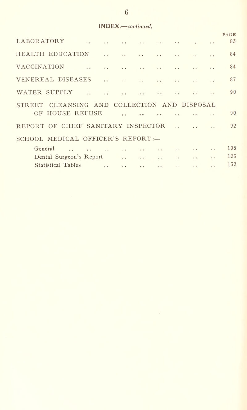 INDEX.—continued. PAGE LABORATORY 83 HEALTH EDUCATION . 8+ VACCINATION 84 VENEREAL DISEASES . 87 WATER SUPPLY . 90 STREET CLEANSING AND COLLECTION AND DISPOSAL OF HOUSE REFUSE 90 REPORT OF CHIEF SANITARY INSPECTOR . 92 SCHOOL MEDICAL OFFICER’S REPORT:— General .. .. .. .. .. . . .. .. . • 105 Dental Surgeon’s Report .. .. .. .. .. .. 126 Statistical Tables .. .. .. .. .. .. .. 132