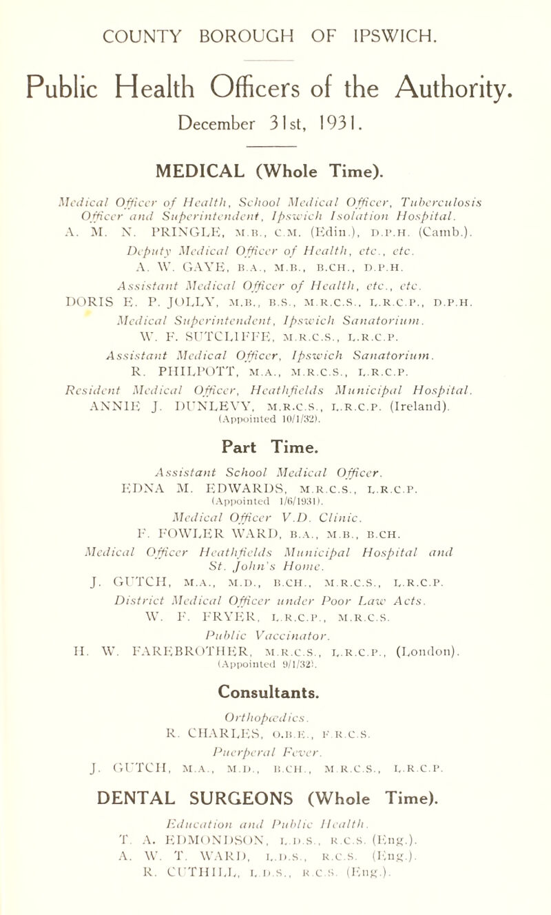 Public Health Officers of the Authority. December 31st, 1931. MEDICAL (Whole Time). Medical Officer of Health, School Medical Officer, Tuberculosis Officer and Superintendent, Ipswich Isolation Hospital. A. M. N. PRINGLE, m b., c m. (Edin.), d.p.h. (Camb.). Deputy Medical Officer of Health, etc., etc. A. W. GAVE, B.A., M.B., B.CH., D.P.H. Assistant Medical Officer of Health, etc., etc. DORIS E. P. JOLLY, m.b., b.s., m.r.c.s., d.r.c.p., d.p.h. Medical Superintendent, Ipswich Sanatorium. W. F. SUTCLIFFE, m.r.c.s., l.k.c.p. Assistant Medical Officer, Ipswich Sanatorium. R. PIIILPOTT, M.a., M.R.C.S., I..R.C.P. Resident Medical Officer, Heathficlds Municipal Hospital. ANNIE J. DUNLEYY, m.r.c.s,, i..r.c.p. (Ireland). (Appointed 10/1/32). Part Time. Assistant School Medical Officer. EDNA M. EDWARDS, m.r.c.s., b.R.C.p. (Appointed 1/6/1931). Medical Officer V.D. Clinic. F. FOWLER WARD, b.a., m.b., b.ch. Medical Officer Heathficlds Municipal Hospital and St. John's Home. J. GUTCH, M.A., M.D., B.CH., M.R.C.S., D.R.C.P. District Medical Officer under Poor Law Acts. W. F. FRYER, d.r.c.p., m.r.c.s. Public Vaccinator. II. W. FAREBROTHER, m.r.c.s., i. r.c.p., (London). (Appointed 9/1/32L Consultants. Orthopccdics. R. CHARLES, o.b.e., p.k.c.s. Puerperal Fever. J. GUTCII, M.A., M.D., B.CH., M.R.C.S., D.R.C.P. DENTAL SURGEONS (Whole Time). Education and Public Health. T A. EDMONDSON, i,.d.s., k.c.s. (Eng.). A. W. T. WARD, I.. i). s., K.C.S. (Eng.). R. CUTHILL, i..d.s., k.c.s (Eng.).