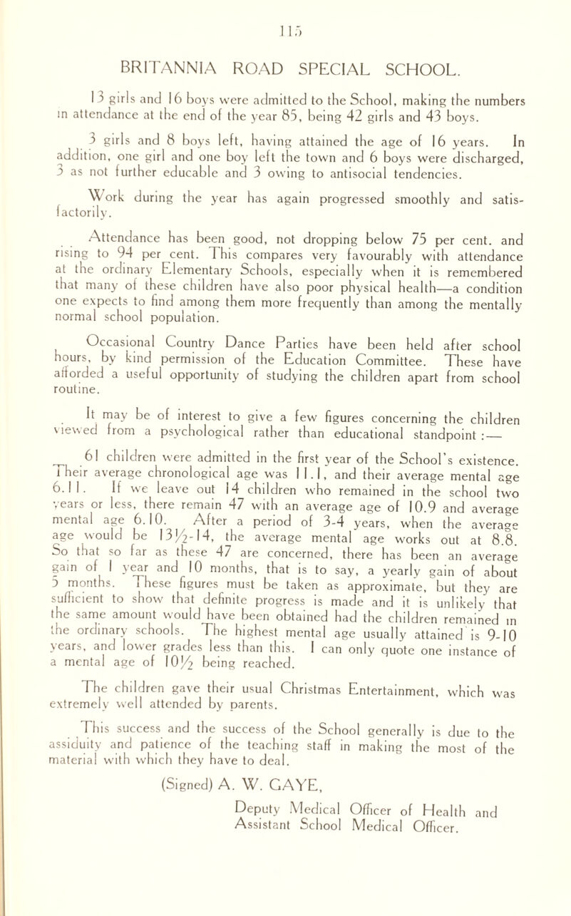 BRITANNIA ROAD SPECIAL SCHOOL. I 3 girls and 16 boys were admitted to the School, making the numbers m attendance at the end of the year 85, being 42 girls and 43 boys. 3 girls and 8 boys left, having attained the age of 16 years. In addition, one girl and one boy left the town and 6 boys were discharged, 3 as not turther educable and 3 owing to antisocial tendencies. Work during the year has again progressed smoothly and satis¬ factorily. Attendance has been good, not dropping below 75 per cent, and rising to 94 per cent. This compares very favourably with attendance at the ordinary Elementary Schools, especially when it is remembered that many of these children have also poor physical health—a condition one expects to find among them more frequently than among the mentally normal school population. Occasional Country Dance Parties have been held after school hours, by kind permission of the Education Committee. These have afforded a useful opportunity of studying the children apart from school routine. It may be of interest to give a few figures concerning the children viewed from a psychological rather than educational standpoint :_ 61 children were admitted in the first year of the School’s existence. Their average chronological age was I LI, and their average mental age 6.11. If we leave out 14 children who remained in the school two years or less, there remain 47 with an average age of 10.9 and average mental age 6.10. After a period of 3-4 years, when the average age would be I3J/2-I4, the average mental age works out at 8.8. So that so far as these 47 are concerned, there has been an average gain of I year and 10 months, that is to say, a yearly gain of about 5 months. These figures must be taken as approximate, but they are sufficient to show that definite progress is made and it is unlikely that the same amount would have been obtained had the children remained in the ordinary schools. The highest mental age usually attained is 9-10 years, and lower grades less than this. 1 can only quote one instance of a mental age of 10(4 being reached. The children gave their usual Christmas Entertainment, which was extremely well attended by parents. This success and the success of the School generally is due to the assiduity and patience of the teaching staff in making the most of the material with which they have to deal. (Signed) A. W7. GAYE, Deputy Medical Officer of Health and Assistant School Medical Officer.