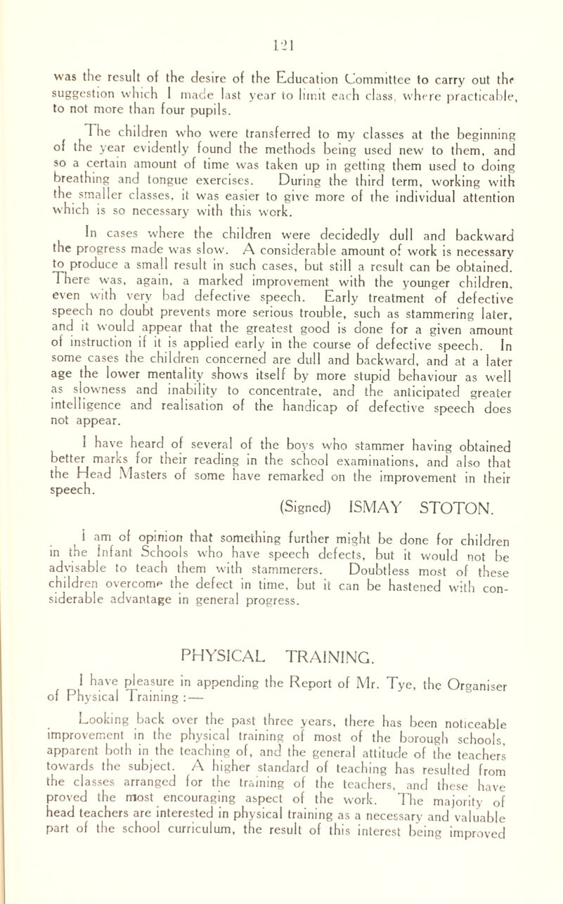 was the result of the desire of the Education Committee to carry out the suggestion which I made last year to limit each class, where practicable, to not more than four pupils. T iie children who were transferred to my classes at the beginning of the year evidently found the methods being used new to them, and so a certain amount of time was taken up in getting them used to doing breathing and tongue exercises. During the third term, working with the smaller classes, it was easier to give more of the individual attention which is so necessary with this work. In cases where the children were decidedly dull and backward the progress made was slow. A considerable amount of work is necessary to produce a small result in such cases, but still a result can be obtained. There was, again, a marked improvement with the younger children, even with very bad defective speech. Early treatment of defective speech no doubt prevents more serious trouble, such as stammering later, and it would appear that the greatest good is done for a given amount ol instruction if it is applied early in the course of defective speech. In some cases the children concerned are dull and backward, and at a later age the lower mentality shows itself by more stupid behaviour as well as slowness and inability to concentrate, and the anticipated greater intelligence and realisation of the handicap of defective speech does not appear. I have heard of several of the boys who stammer having obtained better marks for their reading in the school examinations, and also that the Head Masters of some have remarked on the improvement in their speech. (Signed) ISMAY STOTON. I am of opinion that something further might be done for children in the Infant Schools who have speech defects, but it would not be advisable to teach them with stammerers. Doubtless most of these children overcome the defect in time, but it can be hastened with con¬ siderable advantage in general progress. PHYSICAL TRAINING. I have pleasure in appending the Report of Mr. Tye, the Organiser of Physical 1 raining : — Looking back over the past three years, there has been noticeable improvement in the physical training of most of the borough schools, apparent both in the teaching of, and the general attitude of the teachers towards the subject. A higher standard of teaching has resulted from the classes arranged for the training of the teachers, and these have proved the most encouraging aspect of the work. The majority of head teachers are interested in physical training as a necessary and valuable part of the school curriculum, the result of this interest being improved