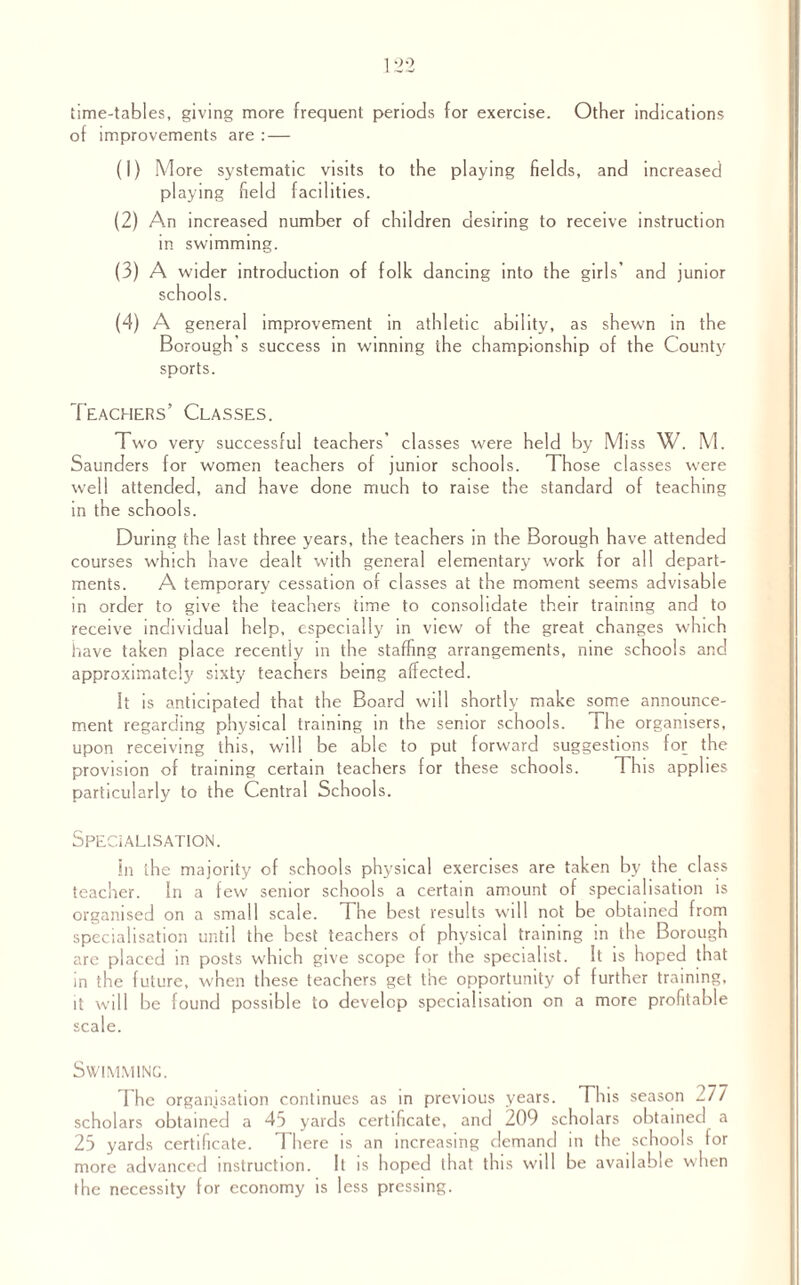 Other indications time-tables, giving more frequent periods for exercise, of improvements are : — (1) More systematic visits to the playing fields, and increased playing field facilities. (2) An increased number of children desiring to receive instruction in swimming. (3) A wider introduction of folk dancing into the girls’ and junior schools. (4) A general improvement in athletic ability, as shewn in the Borough's success in winning the championship of the County sports. Teachers’ Classes. Two very successful teachers’ classes were held by Miss W. M. Saunders for women teachers of junior schools. Those classes were well attended, and have done much to raise the standard of teaching in the schools. During the last three years, the teachers in the Borough have attended courses which have dealt with general elementary work for all depart¬ ments. A temporary cessation of classes at the moment seems advisable in order to give the teachers time to consolidate their training and to receive individual help, especially in view of the great changes which have taken place recently in the staffing arrangements, nine schools and approximately sixty teachers being affected. It is anticipated that the Board will shortly make some announce¬ ment regarding physical training in the senior schools. The organisers, upon receiving this, will be able to put forward suggestions for the provision of training certain teachers for these schools. This applies particularly to the Central Schools. Specialisation. in the majority of schools physical exercises are taken by the class teacher. In a few senior schools a certain amount of specialisation is organised on a small scale. The best results will not be obtained from specialisation until the best teachers of physical training in the Borough are placed in posts which give scope for the specialist. It is hoped that in the future, when these teachers get the opportunity of further training, it will be found possible to develop specialisation on a more profitable scale. Swimming. I he organisation continues as in previous years. This season -77 scholars obtained a 45 yards certificate, and 209 scholars obtained a 25 yards certificate. There is an increasing demand in the schools for more advanced instruction. It is hoped that this will be available when the necessity for economy is less pressing.
