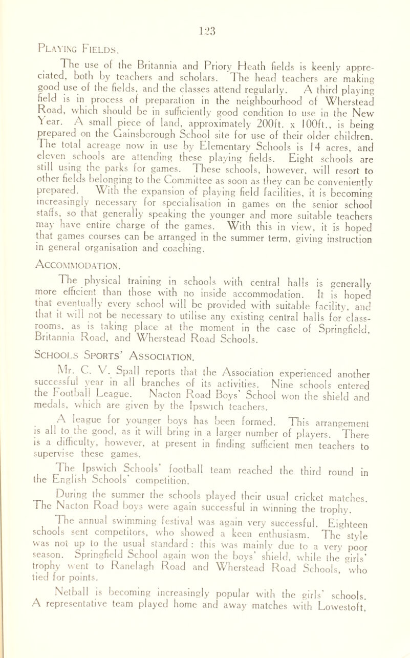 Playing Fields. Tlie use of the Britannia and Priory Heath fields is keenly appre¬ ciated, both by teachers and scholars. 1 he head teachers are making good use of the fields, and the classes attend regularly. A third playing field is in process of preparation in the neighbourhood of Wherstead Road, which should be in sufficiently good condition to use in the New tear. A small piece of land, approximately 200i't. x IOOft., is being prepared on the Gainsborough School site for use of their older children, d he total acreage now in use by Elementary Schools is 14 acres, and eleven schools are attending these playing fields. Eight schools are still using the parks for games. These schools, however, will resort to other fields belonging to the Committee as soon as they can be conveniently prepared. With the expansion of playing field facilities, it is becoming increasingly necessaic lor specialisation in games on the senior school staffs, so that generally speaking the younger and more suitable teachers may have entire charge of the games. With this in view, it is hoped that games courses can be arranged in the summer term, giving instruction in general organisation and coaching. Accommodation. The physical training in schools with central halls is generally more efficient than those with no inside accommodation. It is hoped that eventually every school will be provided with suitable facility, and that it will not be necessary to utilise any existing central halls for class¬ rooms, as is taking place at the moment in the case of Springfield, Britannia Road, and Wherstead Road Schools. Schools Sports’ Association. Mr. C. V. Spall reports that the Association experienced another successiul \car in all branches of its activities. Nine schools entered the Football League. Nacton Road Boys School won the shield and medals, which are given by the Ipswich teachers. A league for younger boys has been formed. This arrangement is all to the good, as it will bring in a larger number of players. There is a difficulty, however, at present in finding sufficient men teachers to supervise these games. The Ipswich Schools’ football team reached the third round in the English Schools’ competition. _ During the summer the schools played their usual cricket matches. 1 he Nacton Road boys were again successful in winning the trophy. The annual swimming festival was again very successful. Eighteen schools sent competitors, who showed a keen enthusiasm. The style was noi up to the usual standard : this was mainly due to a very poor season. Springfield School again w-on the boys’ shield, while the girls’ trophy went to Ranelagh Road and Wherstead Road Schools, who tied for points. Netball is becoming increasingly popular with the girls’ schools. A representative team played home and away matches with Lowestoft,