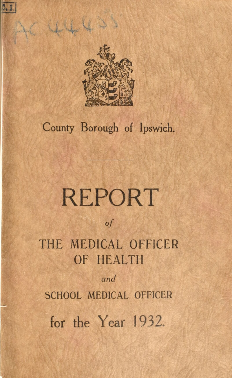 County Borough of Ipswich. REPORT of THE MEDICAL OFFICER OF HEALTH and SCHOOL MEDICAL OFFICER for the Year 1932.