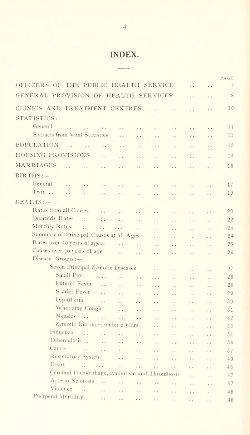 INDEX. PAGE OFFICERS OF THE PUBLIC HEALTH SERVICE GENERAL PROVISION OF HEALTH SERVICES .. .. 9 CLINICS AND TREATMENT CENTRES . 10 STATISTICS :— General .. .. .. .. .. .. .. .. .. 11 Extracts from Vital Statistics .. .. .. .. .. .. 11 POPULATION. 12 HOUSING PROVISIONS . 13 MARRIAGES. 16 BIRTHS :— General .. .. .. .. .. .. ., .. 17 Twin .. .. .. .. .. ., ,, ,, ,. .. 19 DEATHS : — Rates from all Causes .. .. ., .. .. .. .. 20 Quarterly Rates ., .. .. .. _ .. _ 22 Monthly Rates .. .. .. .. .. __ __ 23 Summary of Principal Causes at all Ages .. .. .. .. 24 Rates over 70 years of age.. .. .. ,, .. __ 25 Causes over ~o years of age .. .. 26 Disease Groups :— Seven Principal Zymotic Diseases .. .. .. .. 27 Small Pox .. ,. .. _ _ _ _ 28 Enteric Fever .. .. .. .. .. .. 28 Scarlet Fever ,. .. .. .. ., _ _ 29 Diphtheria .. .. .. .. .. _ _ 39 Whooping Cough .. .. .. ,. .. i# 3^ Measles .. _ 32 Zymotic Diarrhoea under 2 years .. .. ,, ., 33 Influenza .. .. ., .. .. 34 Tuberculosis .. .. .. .. .. . _ 3g Cancer .. ,. t . i 3 y Respiratory System .. .. .. .. 40 Heart . 45 Cerebral Haemorrhage, Embolism and Thrombosis .. .. 47 Arterio Sclerosis ........ 47 Violence .... . „ 1 uerperal Mortality . _