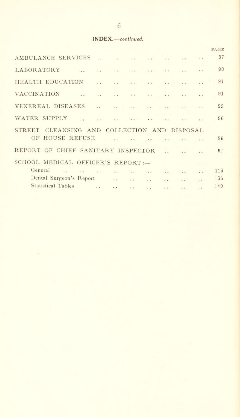 t; INDEX.—continued. PAGE AMBULANCE SERVICES. 87 LABORATORY 90 HEALTH EDUCATION . 91 VACCINATION 91 VENEREAL DISEASES . 92 WATER SUPPLY . 9G STREET CLEANSING AND COLLECTION AND DISPOSAL OF HOUSE REFUSE 96 REPORT OF CHIEF SANITARY INSPECTOR . 97 SCHOOL MEDICAL OFFICER’S REPORT: — General . . . . . . . . .. .. .. .. . . 113 Dental Surgeon’s Report .. .. .. .. .. .. 135 Statistical Tables .. .. .. .. .. .. 140