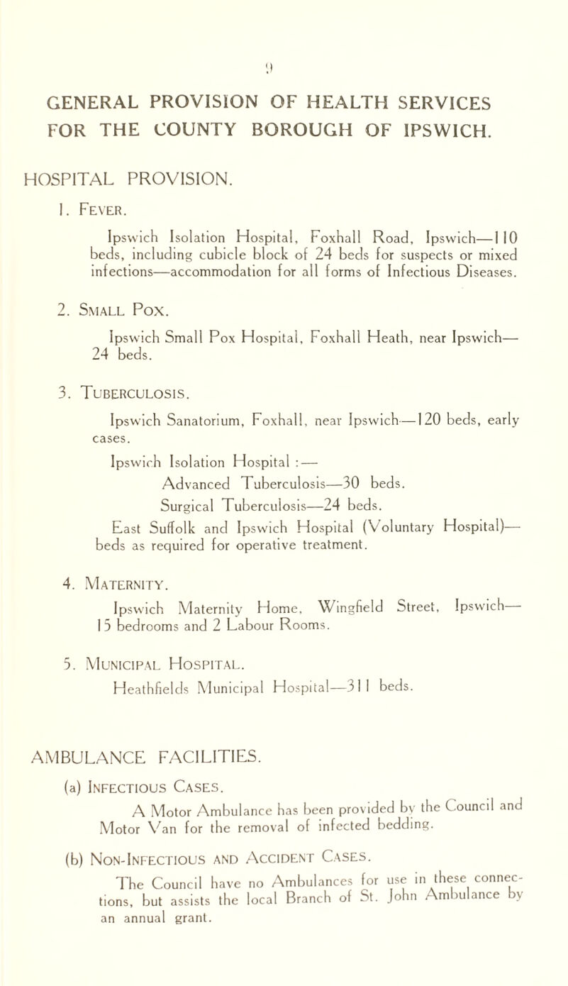 GENERAL PROVISION OF HEALTH SERVICES FOR THE COUNTY BOROUGH OF IPSWICH. HOSPITAL PROVISION. 1. Fever. Ipswich Isolation Hospital, Foxhall Road, Ipswich—I 10 beds, including cubicle block of 24 beds for suspects or mixed infections—accommodation for all forms of Infectious Diseases. 2. Small Pox. Ipswich Small Pox Hospital, Foxhall Heath, near Ipswich— 24 beds. 3. Tuberculosis. Ipswich Sanatorium, Foxhall, near Ipswich—120 beds, early cases. Ipswich Isolation Hospital : — Advanced Tuberculosis—30 beds. Surgical Tuberculosis— 24 beds. East Suffolk and Ipswich Hospital (Voluntary Hospital)— beds as required for operative treatment. 4. Maternity. Ipswich Maternity Flome, Wingfield Street, Ipswich 15 bedrooms and 2 Labour Rooms. 5. Municipal Hospital. Heathfields Municipal Hospital—311 beds. AMBULANCE FACILITIES. (a) Infectious Cases. A Motor Ambulance has been provided by the C ouncil and Motor Van for the removal of infected bedding. (b) Non-Infectious and Accident Cases. The Council have no Ambulances for use in these connec¬ tions, but assists the local Branch of St. John Ambulance by an annual grant.