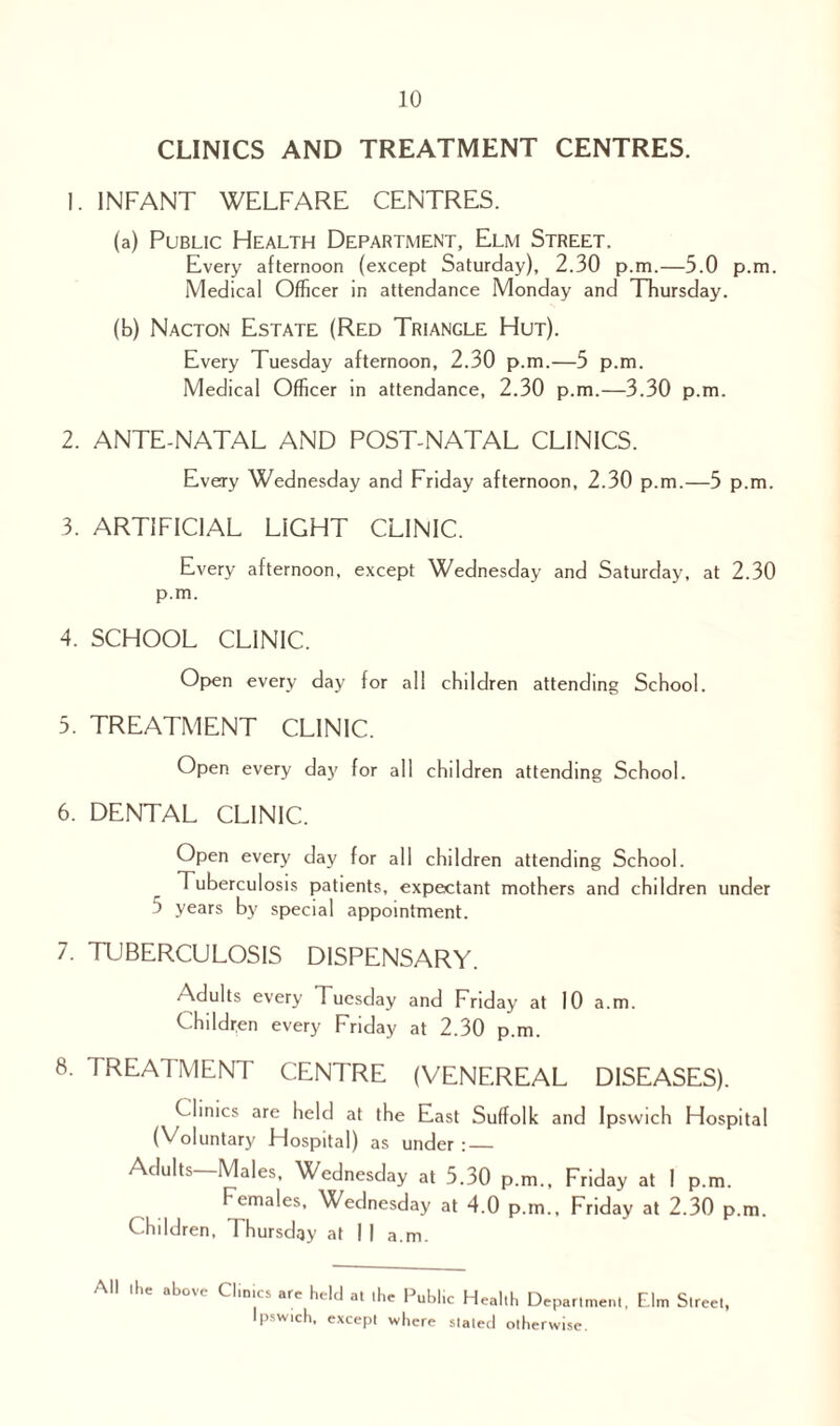 CLINICS AND TREATMENT CENTRES. 1. INFANT WELFARE CENTRES. (a) Public Health Department, Elm Street. Every afternoon (except Saturday), 2.30 p.m.—5.0 p.m. Medical Officer in attendance Monday and Thursday. (b) Nacton Estate (Red Triangle Hut). Every Tuesday afternoon, 2.30 p.m.—5 p.m. Medical Officer in attendance, 2.30 p.m.—3.30 p.m. 2. ANTE-NATAL AND POST-NATAL CLINICS. Every Wednesday and Friday afternoon, 2.30 p.m.—5 p.m. 3. ARTIFICIAL LIGHT CLINIC. Every afternoon, except Wednesday and Saturday, at 2.30 p.m. 4. SCHOOL CLINIC. Open every day for all children attending School. 5. TREATMENT CLINIC. Open every day for all children attending School. 6. DENTAL CLINIC. Open every day for all children attending School. Tuberculosis patients, expectant mothers and children under 5 years by special appointment. 7. TUBERCULOSIS DISPENSARY. Adults every 1 uesday and Friday at 10 a.m. Children every Friday at 2.30 p.m. 8. TREATMENT CENTRE (VENEREAL DISEASES). Clinics are held at the East Suffolk and Ipswich Hospital (Voluntary Hospital) as under : — Adults—Males, Wednesday at 5.30 p.m., Friday at I p.m. Females. Wednesday at 4.0 p.m., Friday at 2.30 p.m. Children, Thursday at I I a.m. All Ihe above Climes are held at .he Public Health Department, Elm Street, Ipswich, except where slated otherwise.