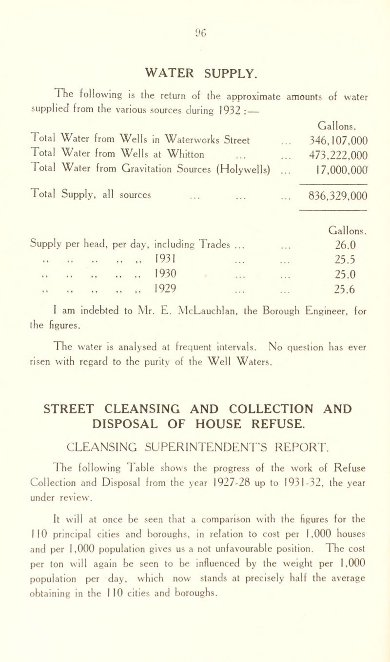 WATER SUPPLY. The following is the return of the approximate amounts of water supplied from the various sources during 1932 : — dotal Water from Wells in Waterworks Street Total Water from Wells at Whitton Total Water from Gravitation Sources (Holywells) Total Supply, all sources Gallons. 346,107,000 473,222,000 17,000,000 836,329,000 Gallons. Supply per head, per day, including Trades ... ... 26.0 .. „ . 1931 25.5 . 1930 25.0 .. 1929 25.6 I am indebted to Mr. E. McLauchlan, the Borough Engineer, for the figures. The water is analysed at frequent intervals. No question has ever risen with regard to the purity of the Well Waters. STREET CLEANSING AND COLLECTION AND DISPOSAL OF HOUSE REFUSE. CLEANSING SUPERINTENDENT'S REPORT. The following Table shows the progress of the work of Refuse Collection and Disposal from the year 1927-28 up to 1931-32, the year under review. It will at once be seen that a comparison with the figures for the NO principal cities and boroughs, in relation to cost per 1,000 houses and per 1,000 population gives us a not unfavourable position. The cost per ton will again be seen to be influenced by the weight per 1,000 population per day, which now stands at precisely half the average