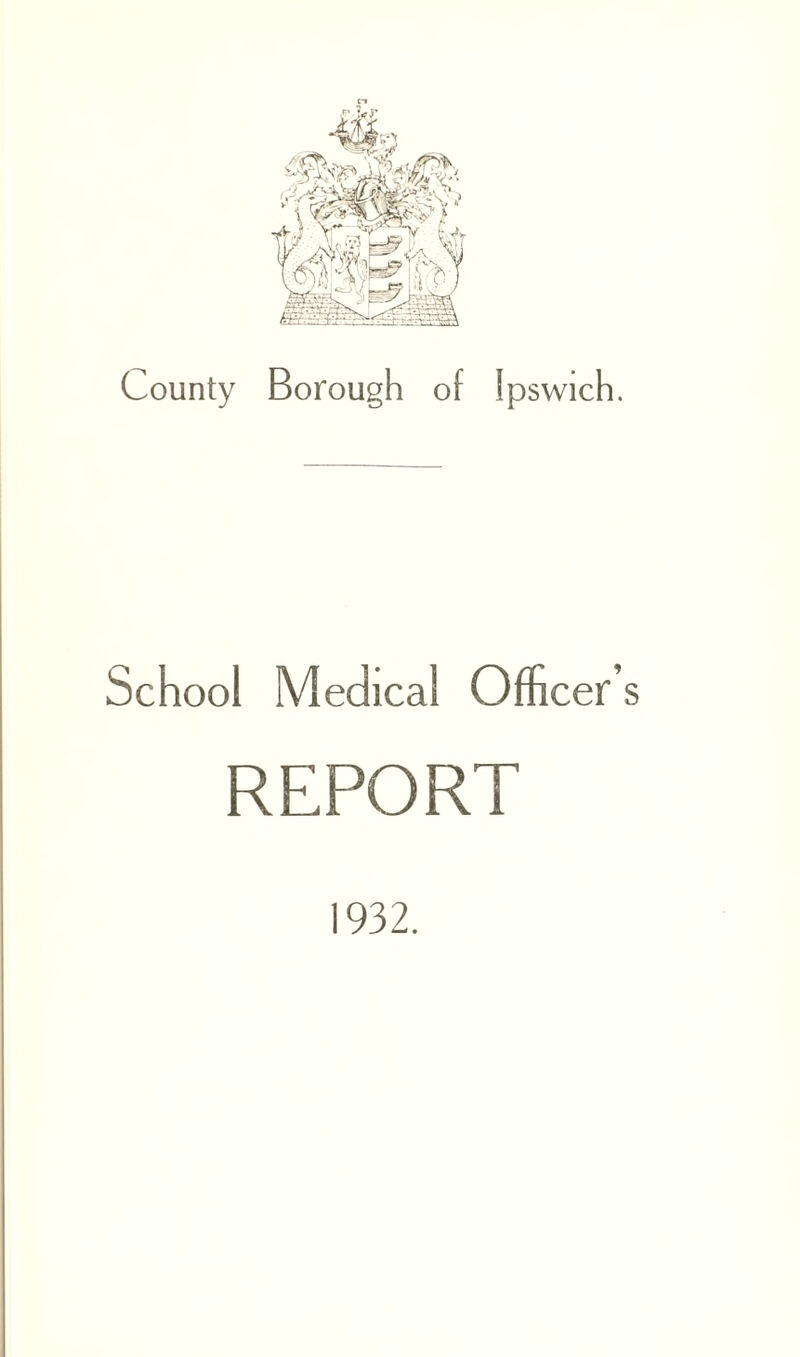 County Borough of Ipswich. School Medical Officer’ REPORT 1932.