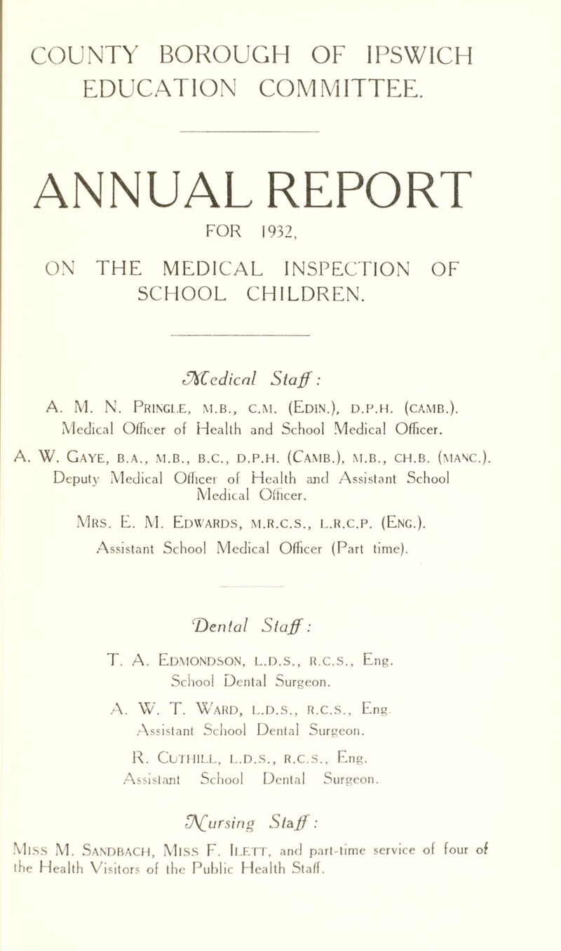 EDUCATION COMMITTEE. ANNUAL REPORT FOR 1932, ON THE MEDICAL INSPECTION OF SCHOOL CHILDREN. cdicnl Staff: A. M. N. Pringl.e, m.b., c.m. (Edin.), d.p.h. (camb.). Medical Officer of Health and School Medical Officer. A. W. GAYE, B.A., M.B., B.C., D.P.H. (CAMB.), M.B., CH.B. (.MANC.). Deputy Medical Officer of Health and Assistant School Medical Officer. Mrs. E. M. Edwards, m.r.c.s., l.r.c.p. (Eng.). Assistant School Medical Officer (Part time). Den tal Staff: T. A. Edmondson, l.d.s., r.c.s., Eng. School Dental Surgeon. A. W. T. Ward, l..d.s., r.c.s., Eng. Assistant School Dental Surgeon. R. Cuthill, l.d.s., r.c.s., Eng. Assistant School Dental Surgeon. Uff^ursing Staff: Miss M. SANDBACH, Miss F. ILETT, and part-time service of four of the Health Visitors of the Public Health Staff.