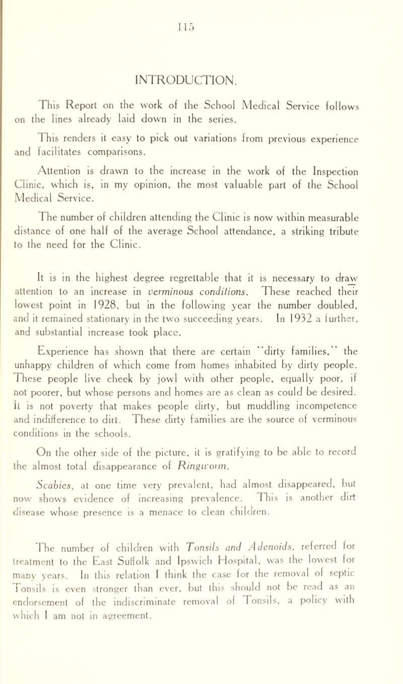 INTRODUCTION. This Report on the work of the School Medical Service follows on the lines already laid down in the series. This renders it easy to pick out variations from previous experience and facilitates comparisons. Attention is drawn to the increase in the work of the Inspection Clinic, wh ich is, in my opinion, the most valuable part of the School Medical Service. The number of children attending the Clinic is now within measurable distance of one half of the average School attendance, a striking tribute to the need for the Clinic. It is in the highest degree regrettable that it is necessary to draw attention to an increase in Verminous conditions. These reached their lowest point in 1928, but in the following year the number doubled, and it remained stationary in the two succeeding years. In 1932 a further, and substantial increase took place. Experience has shown that there are certain dirty families,’’ the unhappy children of which come from homes inhabited by dirty people. These people live cheek by jowl with other people, equally poor, if not poorer, but whose persons and homes are as clean as could be desired, it is not poverty that makes people dirty, but muddling incompetence and indifference to dirt. These dirty families are the source of verminous conditions in the schools. On the other side of the picture, it is gratifying to be able to record the almost total disappearance of Ringworm. Scabies, at one time very prevalent, had almost disappeared, but now shows evidence of increasing prevalence. 1 his is another dirt disease whose presence is a menace to clean children. The number of children with Tonsils and Adenoids, referred lor treatment to the East Suffolk and Ipswic h H ospital, was the lowest for many years. In this relation I think the case for the removal ol septic Tonsils is even stronger than ever, but this should not be read as an endorsement of the indiscriminate removal of Tonsils, a policy with which I am not in agreement.