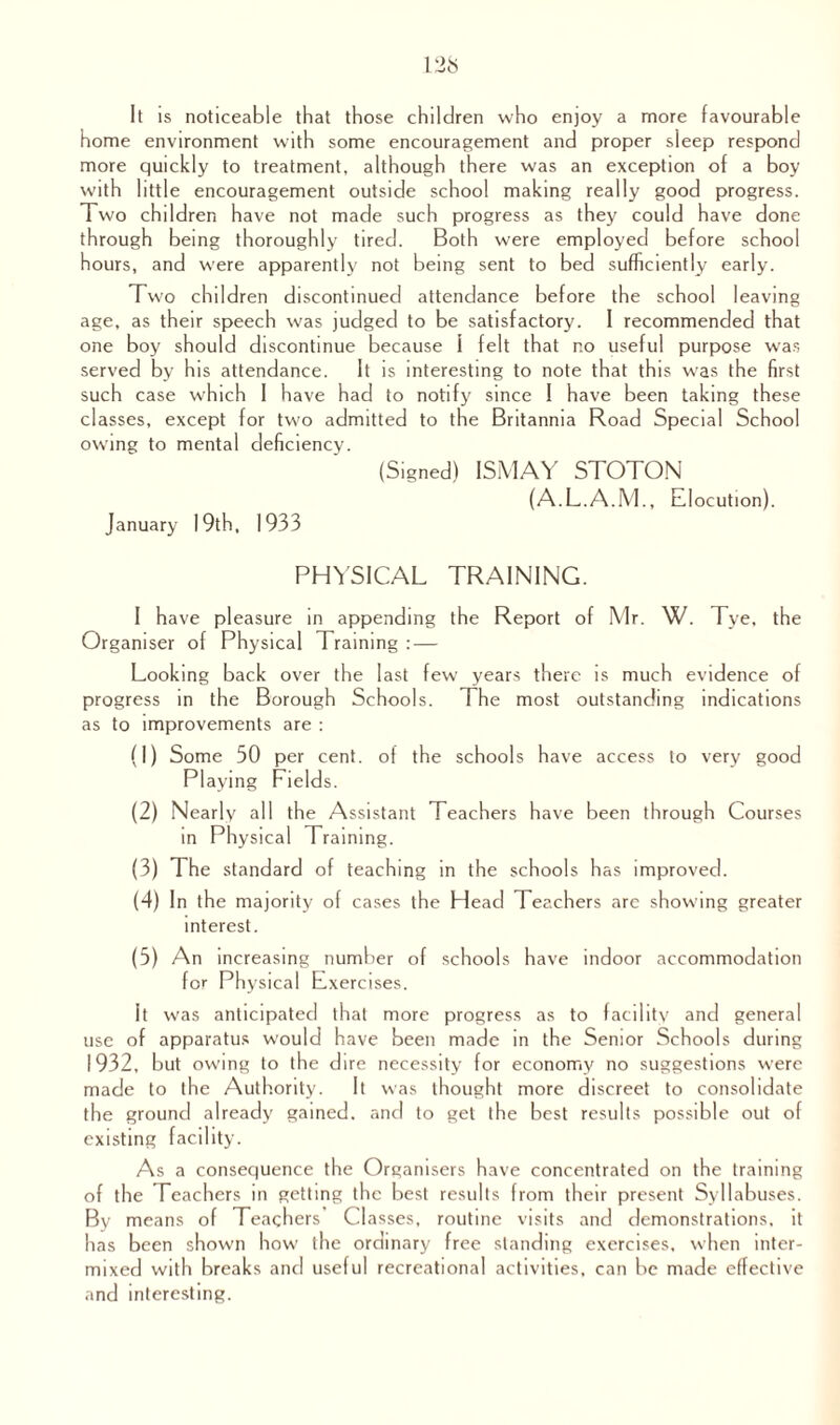 It is noticeable that those children who enjoy a more favourable home environment with some encouragement and proper sleep respond more quickly to treatment, although there was an exception of a boy with little encouragement outside school making really good progress. Two children have not made such progress as they could have done through being thoroughly tired. Both were employed before school hours, and were apparently not being sent to bed sufficiently early. Two children discontinued attendance before the school leaving age, as their speech was judged to be satisfactory. I recommended that one boy should discontinue because 1 felt that no useful purpose was served by his attendance. It is interesting to note that this was the first such case which I have had to notify since ! have been taking these classes, except for two admitted to the Britannia Road Special School owing to mental deficiency. (Signed) ISMAY STOTON (A.L.A.M., Elocution). January 19th, 1933 PHYSICAL TRAINING. I have pleasure in appending the Report of Mr. W. Tye, the Organiser of Physical Training : — Looking back over the last few years there is much evidence of progress in the Borough Schools. The most outstanding indications as to improvements are : (1) Some 50 per cent, of the schools have access to very good Playing Fields. (2) Nearly all the Assistant Teachers have been through Courses in Physical Training. (3) The standard of teaching in the schools has improved. (4) In the majority of cases the Head Teexhers are showing greater interest. (5) An increasing number of schools have indoor accommodation for Physical Exercises. it was anticipated that more progress as to facility and general use of apparatus would have been made in the Senior Schools during 1932, but owing to the dire necessity for economy no suggestions were made to the Authority. It was thought more discreet to consolidate the ground already gained, and to get the best results possible out of existing facility. As a consequence the Organisers have concentrated on the training of the Teachers in getting the best results from their present Syllabuses. By means of Teachers’ Classes, routine visits and demonstrations, it has been shown how the ordinary free standing exercises, when inter¬ mixed with breaks and useful recreational activities, can be made effective and interesting.