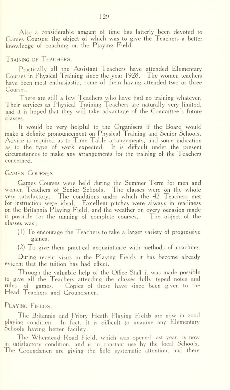 Also a considerable amount of lime has latterly been devoted to Games Courses; the object of which was to give the Teachers a better knowledge of coaching on the Playing Field. Training of Teachers. Practically all the Assistant Teachers have attended Elementary Courses in Physical Training since the year 1928. The women teachers have been most enthusiastic, some of them having attended two or three Courses. There are still a few Teachers who have had no training whatever. Their services as Physical Training 1 eachers are naturally very limited, and it is hoped that they will take advantage of the Committee’s future classes. It would be very helpful to the Organisers if the Board would make a definite pronouncement on Phy sical Training and Senior Schools. Advice is required as to Time Table arrangements, and some indication as to the type of work expected. It is difficult under the present circumstances to make any arrangements for the training of the Teachers concerned. Games Courses Games Courses were held during the Summer Term for men and women Teachers of Senior Schools. The classes were on the whole very satisfactory. The conditions under which the 42 Teachers met for instruction were ideal. Excellent pitches were always in readiness on the Britannia Playing Field, and the weather on every occasion made it possible for the running of complete courses. The object of the classes was ; (1) To encourage the Teachers to take a larger variety of progressive games. (2) To give them practical acquaintance with methods of coaching. During recent visits to the Playing Fields it has become already evident that the tuition has had effect. Through the valuable help of the Office Staff it was made possible to give all the Teachers attending the classes fully typed notes and rules of games. Copies of these have since been given to the Head Teachers and Groundsmen. Playing Fields. The Britannia and Priory Heath Playing Fields are now in good playing condition. In fact, it is difficult to imagine any Elementary Schools having better facility. 1 he Wherstead Road Field, which was opened last year, is now' in satisfactory condition, and is in constant use by the loca 1 Schools. The Groundsmen are giving the field systematic attention, and there