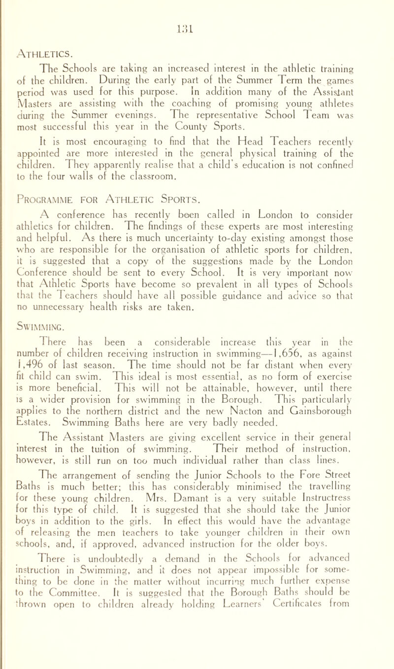 Athletics. The Schools are taking an increased interest in the athletic training of the children. During the early part of the Summer Term the games period was used for this purpose. in addition many of the Assistant Masters are assisting with the coaching of promising young athletes during the Summer evenings. The representative School T earn was most successful this year in the County Sports. It is most encouraging to find that the Head 1 eachers recently appointed are more interested in the general physical training of the children. They apparently realise that a child s education is not confined to the four walls of the classroom. Programme for Athletic Sports. A conference has recently been called in London to consider athletics for children. The findings of these experts are most interesting and helpful. As there is much uncertainty to-day existing amongst those who are responsible for the organisation of athletic sports for children, it is suggested that a copy of the suggestions made by the London Conference should be sent to every School. It is very important now that Athletic Sports have become so prevalent in all types of Schools that the Teachers should have all possible guidance and advice so that no unnecessary health risks are taken. Swimming. There has been a considerable increase this year in the number of children receiving instruction in swimming—1,656, as against 1,496 of last season. The time should not be far distant when every fit child can swim. This ideal is most essential, as no form of exercise is more beneficial. This will not be attainable, however, until there is a wider provision for swimming in the Borough. This particularly applies to the northern district and the new Nacton and Gainsborough Estates. Swimming Baths here are very badly needed. The Assistant Masters are giving excellent service in their general interest in the tuition of swimming. Their method of instruction, however, is still run on too much individual rather than class lines. The arrangement of sending the Junior Schools to the Fore Street Baths is much better; this has considerably minimised the travelling for these young children. Mrs. Damant is a very suitable Instructress for this type of child. It is suggested that she should take the Junior boys in addition to the girls. In effect this would have the advantage of releasing the men teachers to take younger children in their own schools, and, if approved, advanced instruction for the older boys. There is undoubtedly a demand in the Schools for advanced instruction in Swimming, and it does not appear impossible for some¬ thing to be done in the matter without incurring much further expense to the Committee. It is suggested that the Borough Baths should be thrown open to children already holding Learners Certificates from