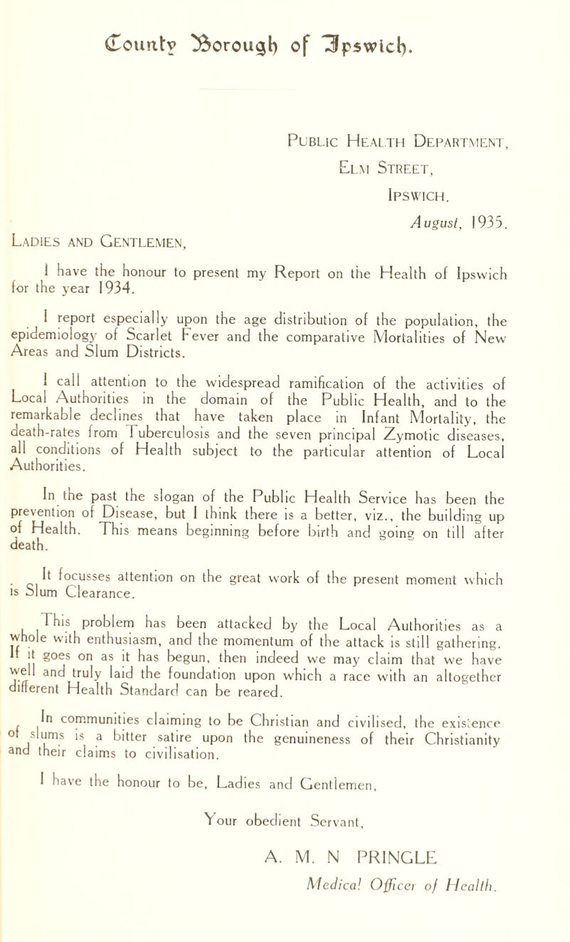 Public Health Department, Elm Street, Ipswich. August, 1935. Ladies and Gentlemen, 1 have the honour to present my Report on the Health of Ipswich for the year 1934. I report especially upon the age distribution of the population, the epidemiology of Scarlet Fever and the comparative Mortalities of New Areas and Slum Districts. I call attention to the widespread ramification of the activities of Local Authorities in the domain of the Public Health, and to the remarkable declines that have taken place in Infant Mortality, the death-rates from 1 uberculosis and the seven principal Zymotic diseases, all conditions of Health subject to the particular attention of Local Authorities. In the past the slogan of the Public Health Service has been the prevention of Disease, but I think there is a better, viz., the building up of Health. This means beginning before birth and going on till after death. It focusses attention on the great work of the present moment which is Slum Clearance. 1 his problem has been attacked by the Local Authorities as a whole with enthusiasm, and the momentum of the attack is still gathering. jt goes on as it has begun, then indeed we may claim that we have well and truly laid the foundation upon which a race with an altogether different Health Standard can be reared. In communities claiming to be Christian and civilised, the existence of slums is a bitter satire upon the genuineness of their Christianity and their claims to civilisation. I have the honour to be. Ladies and Gentlemen, Your obedient Servant, A. M. N PRINGLE Medical Office) of Health.