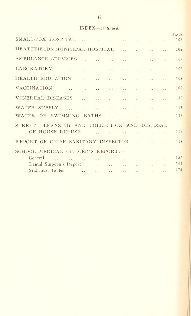 INDEX—continued. SMALL-POX HOSPITAL. HEATHFIELDS MUNICIPAL HOSPITAL AMBULANCE SERVICES. LABORATORY . HEALTH EDUCATION . VACCINATION . VENEREAL DISEASES . WATER SUPPLY . WATER OF SWIMMING BAT El S STREET CLEANSING AND OF HOUSE REFUSE COLLEC TION AND DISPOSAL REPORT OF CHIEF SANITARY INSPECTOR SCHOOL MEDICAL OFFICER’S REPORT : — General Dental Surgeon’s Report Statistical Tables I’AC'.F. 105 105 107 108 109 109 110 113 113 116 118 137 146 170