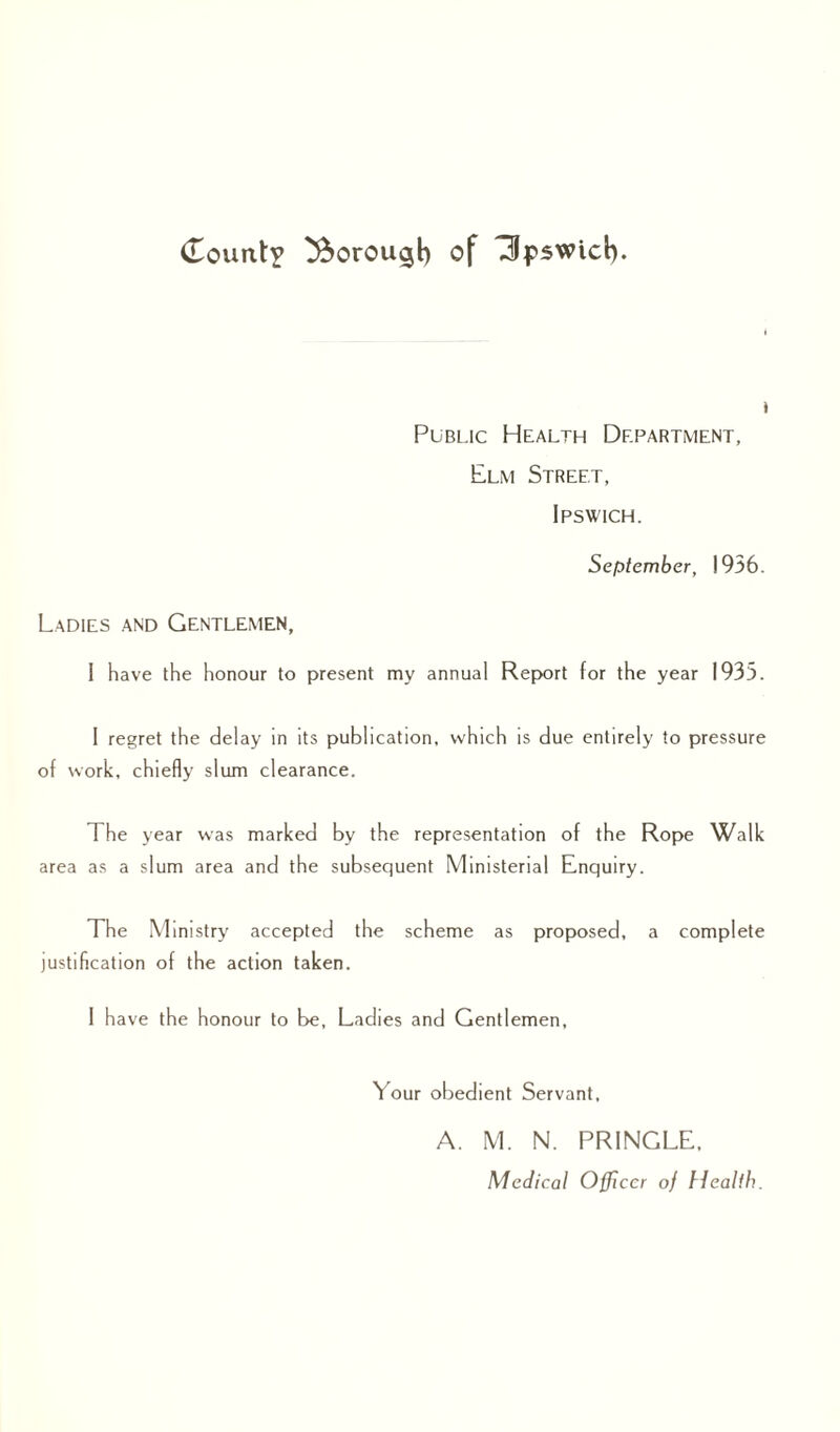 (Touixt? borough of Upswid). * Public Health Department, Elm Street, Ipswich. September, 1936. Ladies and Gentlemen, i have the honour to present my annual Report for the year 1933. I regret the delay in its publication, which is due entirely to pressure of work, chiefly slum clearance. The year was marked by the representation of the Rope Walk area as a slum area and the subsequent Ministerial Enquiry. The Ministry accepted the scheme as proposed, a complete justification of the action taken. I have the honour to be. Ladies and Gentlemen, Your obedient Servant, A. M. N. PRINGLE, Medical Officer of Health.