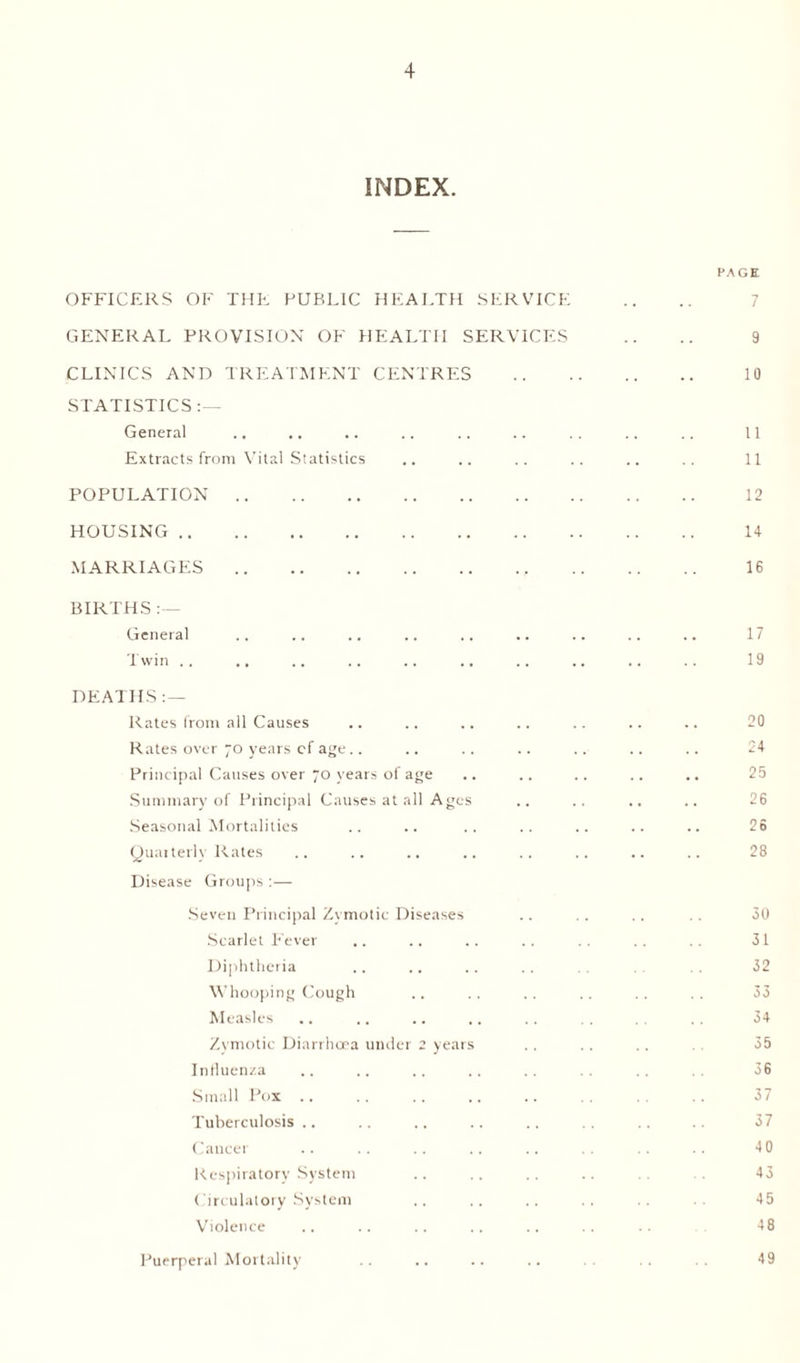 INDEX. OFFICERS OF THE PUBLIC HEALTH SERVICE GENERAL PROVISION OF HEALTH SERVICES CLINICS AND TREATMENT CENTRES STATISTICS :— General Extracts from Vital Statistics POPULATION. HOUSING. MARRIAGES. BIRTHS General Twin .. .. DEATHS Rates from all Causes Rates over 70 years cf age Principal Causes over 70 years of age Summary of Principal Causes at all Ages Seasonal Mortalities Quarterly Rates Disease Groups:— Seven Principal Zymotic Diseases Scarlet Fever .. Diphtheria Whooping Cough Measles Zymotic Diarrhoea under 2 years Influenza Small Pox Tuberculosis Cancer Respiratory System Circulatory System Violence Puerperal Mortality PAGE 7 9 10 11 11 12 14 16 17 19 20 24 25 26 26 28 30 31 32 33 34 35 36 37 37 40 43 45 48 49