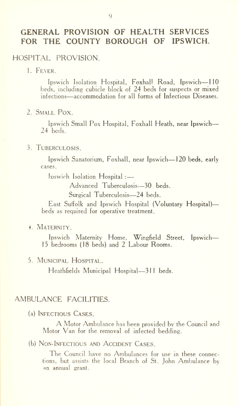 GENERAL PROVISION OF HEALTH SERVICES FOR THE COUNTY BOROUGH OF IPSWICH. HOSPITAL PROVISION. 1. Fever. Ipswich Isolation Hospital, Foxhall Road, Ipswich—I 10 beds, including cubicle block of 24 beds for suspects or mixed infections—accommodation for all forms of Infectious Diseases. 2. Small Pox. Ipswich Small Pox Hospital, Foxhall Heath, near Ipswich— 24 beds. 3. Tuberculosis. Ipswich Sanatorium, Foxhall, near Ipswich—120 beds, early cases. Ipswich Isolation Hospital : — Advanced Tuberculosis—30 beds. Surgical Tuberculosis—24 beds. East Suffolk and Ipswich Hospital (Voluntary Hospital)— beds as required for operative treatment. 4. Maternity. Ipswich Maternity Home, Wingfield Street, Ipswich— 15 bedrooms (18 beds) and 2 Labour Rooms. 5. Municipal Hospital. Heathfields Municipal Hospital—311 beds. AMBULANCE FACILITIES. (a) Infectious Cases. A Motor Ambulance has been provided bv the Council and Motor Van for the removal of infected bedding. (b) Non-Infectious and Accident Cases. The Council have no Ambulances for use in these connec¬ tions, but assists the local Branch of St. John Ambulance by an annual grant.