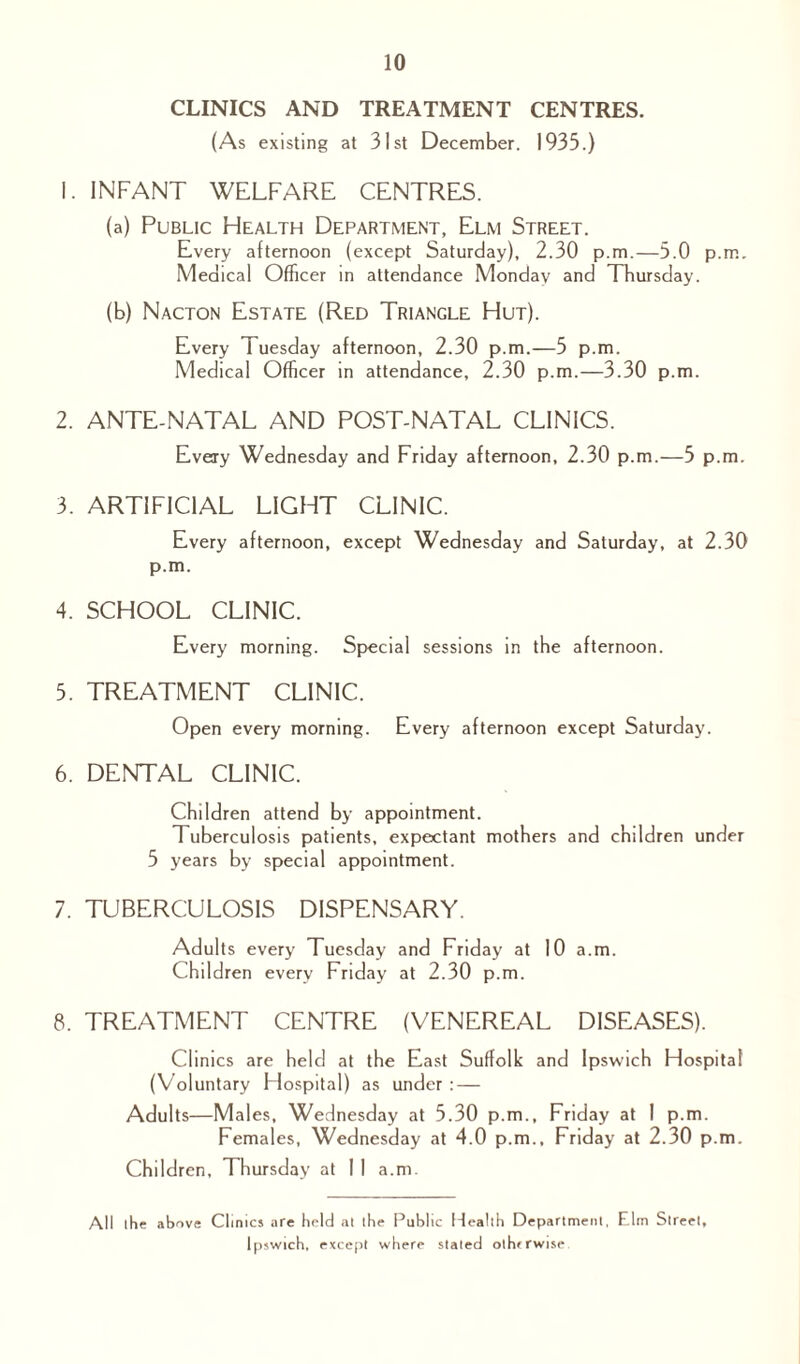 CLINICS AND TREATMENT CENTRES. (As existing at 31st December. 1935.) 1. INFANT WELFARE CENTRES. (a) Public Health Department, Elm Street. Every afternoon (except Saturday), 2.30 p.m.—5.0 p.m. Medical Officer in attendance Monday and Thursday. (b) Nacton Estate (Red Triangle Hut). Every 1 uesday afternoon, 2.30 p.m.—5 p.m. Medical Officer in attendance, 2.30 p.m.—3.30 p.m. 2. ANTE-NATAL AND POST-NATAL CLINICS. Every Wednesday and Friday afternoon, 2.30 p.m.—5 p.m. 3. ARTIFICIAL LIGHT CLINIC. Every afternoon, except Wednesday and Saturday, at 2.30 p.m. 4. SCHOOL CLINIC. Every morning. Special sessions in the afternoon. 5. TREATMENT CLINIC. Open every morning. Every afternoon except Saturday. 6. DENTAL CLINIC. Children attend by appointment. Tuberculosis patients, expectant mothers and children under 5 years by special appointment. 7. TUBERCULOSIS DISPENSARY. Adults every Tuesday and Friday at 10 a.m. Children every Friday at 2.30 p.m. 8. TREATMENT CENTRE (VENEREAL DISEASES). Clinics are held at the East Suffolk and Ipswich Hospital (Voluntary Hospital) as under : — Adults—Males, Wednesday at 5.30 p.m., Friday at I p.m. Females, Wednesday at 4.0 p.m., Friday at 2.30 p.m. Children, Thursday at 1 1 a.m. All the above Clinics are held at the Public Health Department, Elm Street, Ipswich, except where stated othrrwise