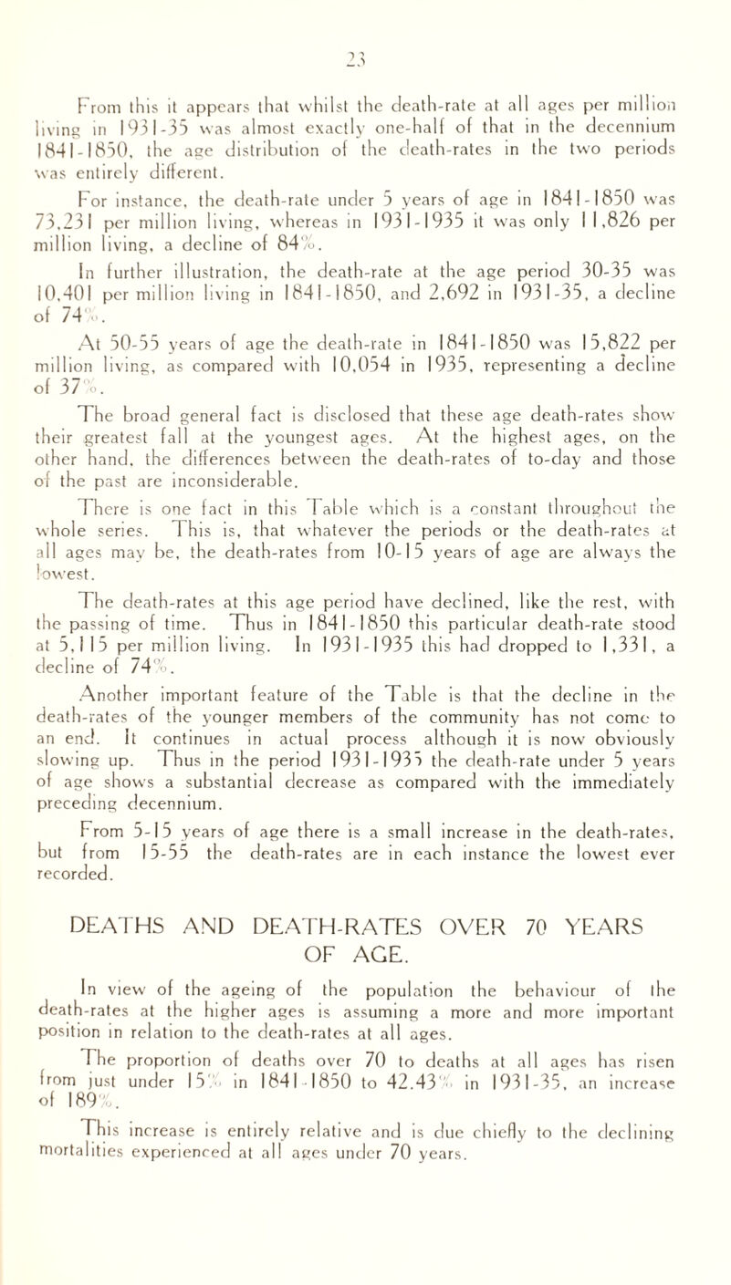 From this it appears that whilst the death-rate at all ages per million living in 1931-35 was almost exactly one-half of that in the decennium 1841-1850. the age distribution of the death-rates in the two periods was entirely different. For instance, the death-rate under 5 years of age in 1841-1850 was 73.231 per million living, whereas in 1931-1935 it was only I 1,826 per million living, a decline of 84%. In further illustration, the death-rate at the age period 30-35 was 10,401 per million living in 1841-1850, and 2,692 in 1931-35, a decline of 74%. At 50-55 years of age the death-rate in 1841-1850 was 15,822 per million living, as compared with 10,054 in 1935, representing a decline of 37%. The broad general fact is disclosed that these age death-rates show their greatest fall at the youngest ages. At the highest ages, on the other hand, the differences between the death-rates of to-day and those of the past are inconsiderable. There is one fact in this Fable which is a constant throughout the whole series. This is, that whatever the periods or the death-rates at all ages may be, the death-rates from 10-15 years of age are always the lowest. The death-rates at this age period have declined, like the rest, with the passing of time. Thus in 1841-1850 this particular death-rate stood at 5,115 per million living. In 1931-1935 this had dropped to 1,331, a decline of 74%. Another important feature of the Table is that the decline in the death-rates of the younger members of the community has not come to an end. It continues in actual process although it is now obviously slowing up. Thus in the period 1931-1935 the death-rate under 5 years of age shows a substantial decrease as compared with the immediately preceding decennium. From 5-15 years of age there is a small increase in the death-rates, but from 15-55 the death-rates are in each instance the lowest ever recorded. DEATHS AND DEATH-RATES OVER 70 YEARS OF AGE. In view of the ageing of the population the behaviour of the death-rates at the higher ages is assuming a more and more important position in relation to the death-rates at all ages. The proportion of deaths over 70 to deaths at all ages has risen from just under 15% in 1841 1850 to 42.43' in 1931-35, an increase of 189%. This increase is entirely relative and is due chiefly to the declining mortalities experienced at all ages under 70 years.