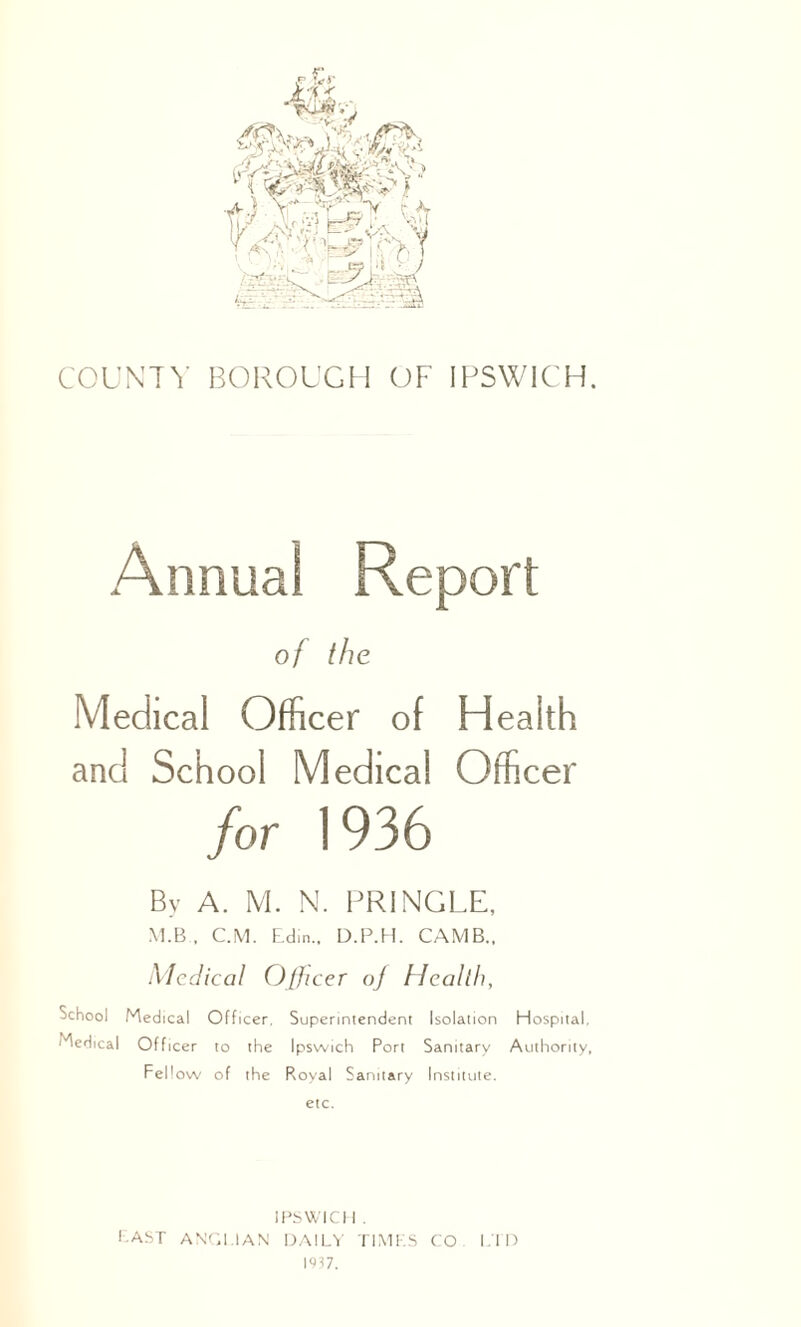 COUNTY BOROUGH OF IPSWICH. Annual Report of the Medical Officer of Health and School Medical Officer for 1936 By A. M. N. PRINGLE, M.B , C.M. Edin., D.P.H. CAMB., Medical Officer of Health, School Medical Officer, Superintendent Isolation Hospital, Medical Officer to the Ipswich Port Sanitary Authority, Fellow of the Royal Sanitary Institute, etc. IPSWICH . EAST ANGLIAN DAILY TIMES CO LTD 1937.