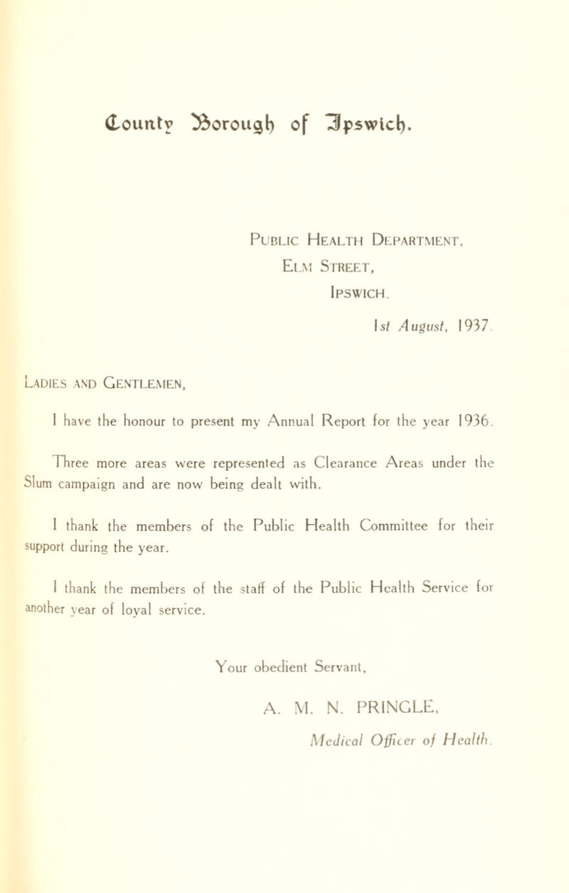 Public Health Department, Elm Street, Ipswich. Is/ August, 1937 Ladies and Gentlemen, I have the honour to present my Annual Report for the year 1936. Three more areas were represented as Clearance Areas under the Slum campaign and are now being dealt with. I thank the members of the Public Health Committee for their support during the year. 1 thank the members of the staff of the Public Health Service for another year of loyal service. Your obedient Servant, A. M. N. PRINGLE, Medical Officer of Health.