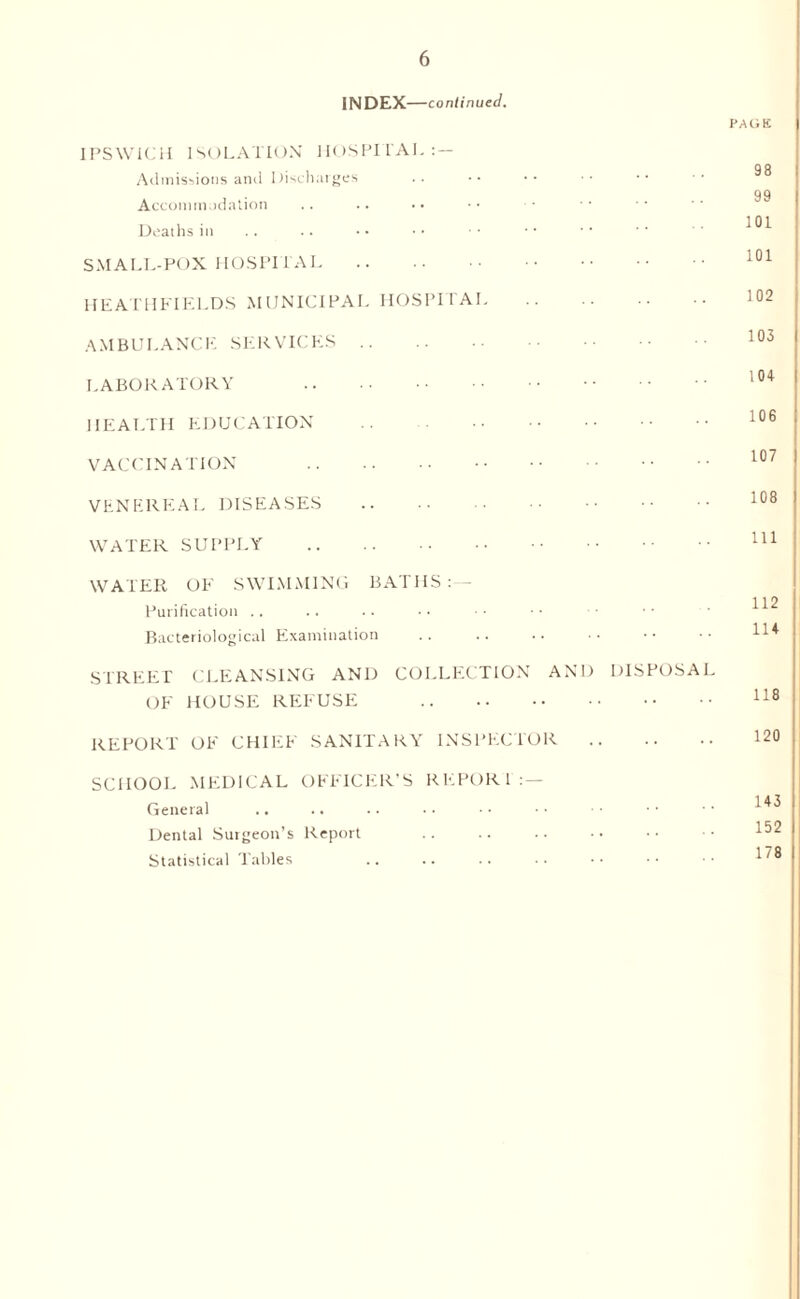 INDEX—continued. IPSWICH ISOLATION HOSPITAL: — Admissions and Discharges Accommodation Deaths in SMALL-POX HOSPITAI. HEATH FIELDS MUNICIPAL HOSPITAL AMBULANCE SERVICES .. LABORATORY . HEALTH EDUCATION . VACCINATION . VENEREAL DISEASES . WATER SUPPLY . PAGE 98 99 101 101 102 103 104 106 107 108 111 WATER OF SWIMMING BATHS:— Purification Bacteriological Examination STREET CLEANSING AND COLLECTION AND DISPOSAL OF HOUSE REFUSE . REPORT OF CHIEF SANITARY INSPECTOR . SCHOOL MEDICAL OFFICER’S REPORT General Dental Surgeon’s Report Statistical Tables 143 152 178