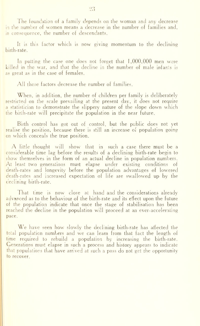 in the number of women means a decrease in the number of families and, in consequence, the number of descendants. It is this factor which is now giving momentum to the declining birth-rate. In putting the case one does not forget that 1,000,000 men were killed in the war, and that the decline in the number of male infants is as great as in the case of females. All these factors decrease the number of families. When, in addition, the number of children per family is deliberately restricted on the scale prevailing at the present day, it does not require a statistician to demonstrate the slippery nature of the slope down which the birth-rate will precipitate the population in the near future. Birth control has got out of control, but the public does not yet realise the position, because there is still an increase of population going on which conceals the true position. A little thought will show that in such a case there must be a considerable time lag before the results of a declining bnth-rate begin to show themselves in the form of an actual decline in population numbers. At 1 east two generations must elapse under existing conditions of death-rates and longevity before the population advantages of lowered death-rates and increased expectation of life are swallowed up by the declining birth-rate. That time is now close at hand and the considerations already advanced as to the behaviour of the birth-rate and its effect upon the future of the population indicate that once the stage of stabilisation has been reached the decline in the population will proceed at an ever-accelerating pace. w e have seen how slowly the declining birth-rate has affected the total population numbers and we can learn from that fact the length of time required to rebuild a population by increasing the birth-rate. Generations must elapse in such a process and history appears to indicate that populations that have arrived at such a pass do not get the opportunity to recover.