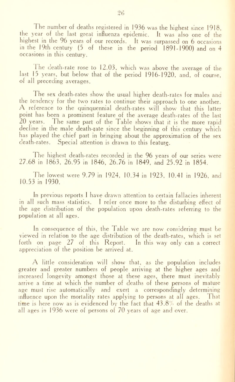 the year of the last great influenza epidemic. It was also one of the highest in the 96 years of our records. It was surpassed on 6 occasions in the 19th century (5 of these in the period 1891-1900) and on 4 occasions in this century. 1 he death-rate rose to 12.03, which was above the average of the last 15 years, but below that of the period 1916-1920, and, of course, of all preceding averages. Th e sex death-rates show the usual higher death-rates for males ana the tendency for the two rates to continue their approach to one another. A reference to the quinquennial death-rates will show that this latter point has been a prominent feature of the average death-rates of the last 20 years. The same part of the Table shows that it is the more rapid decline in the male death-rate since the beginning of this century which has played the chief part in bringing about the approximation of the sex c'eath-rates. Special attention is drawn to this feature. The highest death-rates recorded in the 96 years of our series were 27.68 in 1863, 26.95 in 1846, 26.76 in 1849, and 25.92 in 1854. The lowest were 9.79 in 1924, 10.34 in 1923, 10.41 in 1926, and 10.53 in 1930. In previous reports I have drawn attention to certain fallacies inherent in all such mass statistics. I refer once more to the disturbing effect of the age distribution of the population upon death-rates referring to the population at all ages. In consequence of this, the Table we are now considering must be viewed in relation to the age distribution of the death-rates, which is set forth on page 27 of this Report. In this way only can a correct appreciation of the position be arrived at. A little consideration will show that, as the population includes greater and greater numbers of people arriving at the higher ages and increased longevity amongst those at these ages, there must inevitably arrive a time at which the number of deaths of these persons of mature age must rise automatically and exert a correspondingly determining influence upon the mortality rates applying to persons at all ages. That time is here now as is evidenced by the fact that 43.8 ' of the deaths at all ages in 1936 were of persons of 70 years of age and over.