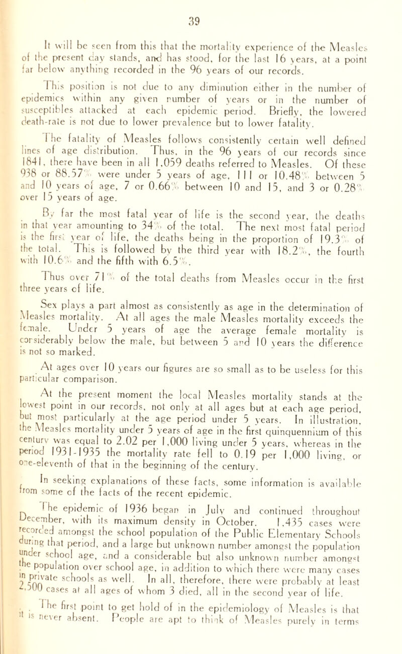 It will be seen from this that the mortality experience of the Measles of the present cay stands, and has stood, for the last 16 years, at a point far below anything recorded in the 96 years of our records. 1 his position is not due to any diminution either in the number ol epidemics within any given number of years or in the number of susceptibles attacked at each epidemic period. Briefly, the lowered death-rate is not due to lower prevalence but to lower fatality. I he fatality of Measles follows consistently certain well defined lines of age distribution. Thus, in the 96 years of our records since 1841, there have been in all 1.059 deaths referred to Measles. Of these 938 or 88.57 were under 5 years of age, I I I or 10.48' between 5 and 10 years of age. 7 or 0.66 between 10 and 15, and 3 or 0.28 over 15 years of age. By far the most fatal year of life is the second year, the deaths in that vear amounting to 34 of the total. The next most fatal period is the first year o> life, the deaths being in the proportion of 19.3 of the total. This is followed by the third year with 18.2 , the fourth with 10.6 and the fifth with 6.5 . 1 hus over / I three years cf life. of the total deaths from Measles occur in the first Sex plays a part almost as consistently as age in the determination of Measles mortality. At all ages the male Measles mortality exceeds the female. Under 5 years of age the average female mortality is considerably below the male, but between 5 and 10 years the difference is not so marked. At ages over 10 years our figures are so small as to be useless for this particular comparison. At the present moment the local Measles mortality stands at the lowest point in our records, not only at all ages but at each age period. •k vTSf particularly at age Pen°d under 5 years. In illustration, u.e Measles mortality under 5 years cf age in the first quinquennium of this century was equal to 2.02 per 1,000 living under 5 years, whereas in the period 1931-1935 the mortality rate fell to 0.19 per 1,000 living, or o^e-eleventh of that in the beginning of the century. In seeking explanations of these facts, some information is available irom some cf the facts of the recent epidemic. I he epidemic of 1936 began in July and continued throughout December, with its maximum density in October. 1.435 cases were fee arc ed amongst the school population of the Public Elementary Schools Uf-ng that period, and a large but unknown number amongst the population unccr school age, and a considerable but also unknown number amongst population o\er school age, in addition to which there were many cases 'n private schools as well. In all, therefore, there were probably at least cases at all ages of whom 3 died, all in the second year of life. I he first point to get hold of in the epidemiology of Measles is that 1 ls never absent. People are apt to think of Measles purely in terms