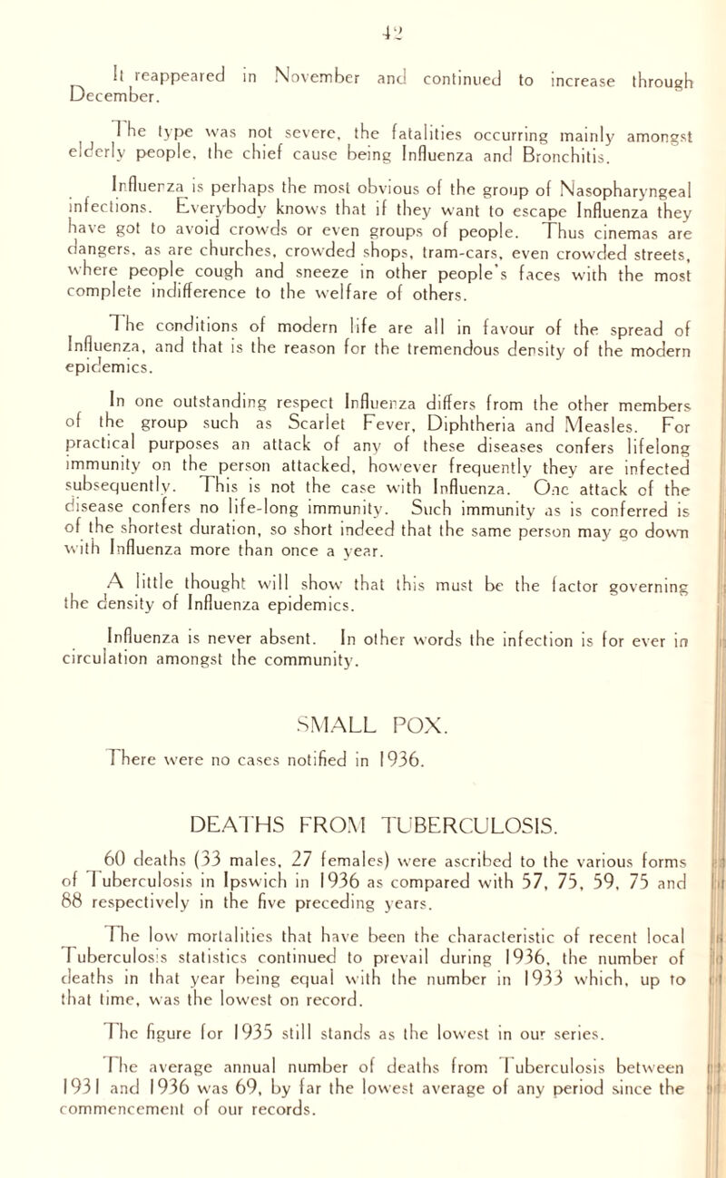 Il reappeared in November and continued to increase through December. ] he type was not severe, the fatalities occurring mainly amongst elderly people, the chief cause being Influenza and Bronchitis. Influenza is perhaps the most obvious of the group of Nasopharyngeal infections. Everybody knows that if they want to escape Influenza they have got to avoid crowds or even groups of people. Thus cinemas are dangers, as are churches, crowded shops, tram-cars, even crowded streets, where people cough and sneeze in other people’s faces with the most complete indifference to the welfare of others. The conditions of modern life are all in favour of the spread of Influenza, and that is the reason for the tremendous density of the modern epidemics. In one outstanding respect Influenza differs from the other members of the group such as Scarlet Fever, Diphtheria and Measles. For practical purposes an attack of any of these diseases confers lifelong immunity on the person attacked, however frequently they are infected subsequently. This is not the case with Influenza. One attack of the disease confers no life-long immunity. Such immunity as is conferred is of the shortest duration, so short indeed that the same person may go down with Influenza more than once a year. A little thought will show that this must be the factor governing the density of Influenza epidemics. Influenza is never absent. In other words the infection is for ever in circulation amongst the community. SMALL POX. 1 here were no cases notified in 1936. DEATHS FROM TUBERCULOSIS. 60 deaths (33 males, 27 females) were ascribed to the various forms of I uberculosis in Ipswich in 1936 as compared with 57, 75, 59, 75 and 88 respectively in the five preceding years. The low mortalities that have been the characteristic of recent local if I uberculosis statistics continued to prevail during 1956, the number of deaths in that year being equal with the number in 1933 which, up to that time, was the lowest on record. The figure for 1935 still stands as the lowest in our series. I he average annual number of deaths from I uberculosis between mj 1931 and 1936 was 69, by far the lowest average of any period since the In) commencement of our records.