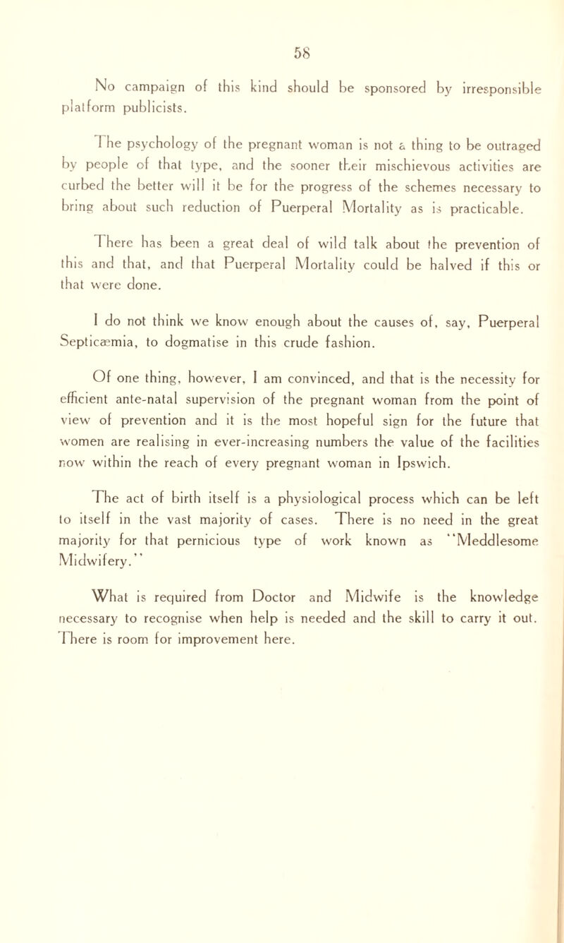 58 No campaign of this kind should be sponsored by irresponsible platform publicists. 1 he psychology of the pregnant woman is not a thing to be outraged by people of that type, and the sooner their mischievous activities are curbed the better will it be for the progress of the schemes necessary to bring about such reduction of Puerperal Mortality as is practicable. 1 here has been a great deal of wild talk about the prevention of this and that, and that Puerperal Mortality could be halved if this or that were done. 1 do not think we know enough about the causes of, say. Puerperal Septicaemia, to dogmatise in this crude fashion. Of one thing, however, I am convinced, and that is the necessity for efficient ante-natal supervision of the pregnant woman from the point of view of prevention and it is the most hopeful sign for the future that women are realising in ever-increasing numbers the value of the facilities now within the reach of every pregnant woman in Ipswich. The act of birth itself is a physiological process which can be left to itself in the vast majority of cases. There is no need in the great majority for that pernicious type of work known as ‘Meddlesome Midwifery. What is required from Doctor and Midwife is the knowledge necessary to recognise when help is needed and the skill to carry it out.