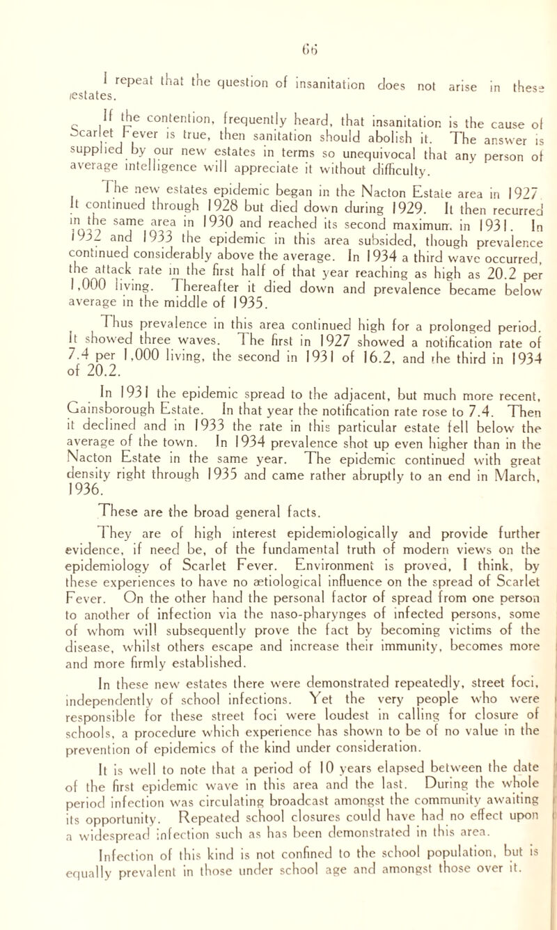 i repeat that the question of insanitation does not arise in thes“ /estates. If the contention, frequently heard, that insanitation is the cause of ocarlet f ever is true, then sanitation should abolish it. The answer is supplied by our new estates in terms so unequivocal that any person of average intelligence will appreciate it without difficulty. I he new estates epidemic began in the Nacton Estate area in 1927 It continued through 1928 but died down during 1929. It then recurred v\the same tirea in 1930 and reached its second maximum in 1931. In l 3^ and 1933 the epidemic in this area subsided, though prevalence continued considerably above the average. In 1934 a third wave occurred, the attack rate in the first half of that year reaching as high as 20.2 per 1,000 living. Thereafter it died down and prevalence became below average in the middle of 1935. Thus prevalence in this area continued high for a prolonged period. It showed three waves. T he first in 1927 showed a notification rate of 7.4 per 1,000 living, the second in 1931 of 16.2, and rhe third in 1934 of 20.2. In 193 i the epidemic spread to the adjacent, but much more recent, Gainsborough Estate. In that year the notification rate rose to 7.4. Then it declined and in 1933 the rate in this particular estate fell below the average of the town. In 1934 prevalence shot up even higher than in the NIacton Estate in the same year. The epidemic continued with great density right through 1935 and came rather abruptly to an end in March, 1936. These are the broad general facts. They are of high interest epidemiologically and provide further evidence, if need be, of the fundamental truth of modern views on the epidemiology of Scarlet Fever. Environment is proved, I think, by these experiences to have no aetiological influence on the spread of Scarlet Fever. On the other hand the personal factor of spread from one person to another of infection via the naso-pharynges of infected persons, some of whom will subsequently prove the fact by becoming victims of the disease, whilst others escape and increase their immunity, becomes more and more firmly established. In these new estates there were demonstrated repeatedly, street foci, independently of school infections. Yet the very people who were I responsible for these street foci were loudest in calling for closure of schools, a procedure which experience has shown to be of no value in the prevention of epidemics of the kind under consideration. It is well to note that a period of 10 years elapsed between the date of the first epidemic wave in this area and the last. During the whole period infection was circulating broadcast amongst the community awaiting its opportunity. Repeated school closures could have had no effect upon a widespread infection such as has been demonstrated in this area. Infection of this kind is not confined to the school population, but is equally prevalent in those under school age and amongst those over it.