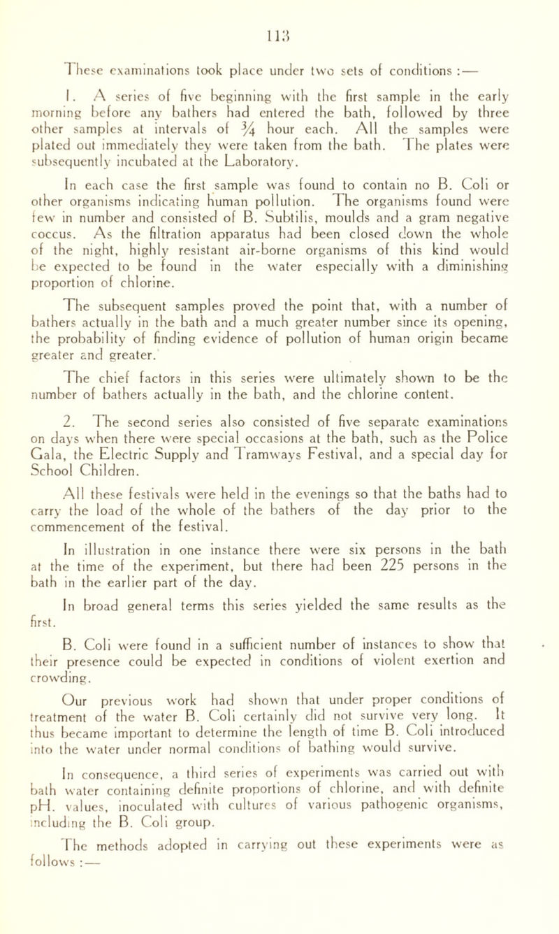 1 hese examinations took place under two sets of conditions :— 1. A series of five beginning with the first sample in the early morning before any bathers had entered the bath, followed by three other samples at intervals of % hour each. All the samples were plated out immediately they were taken from the bath. 1 he plates were subsequently incubated at the Laboratory. In each case the first sample was found to contain no B. Coli or other organisms indicating human pollution. The organisms found were few in number and consisted of B. Subtil is, moulds and a gram negative coccus. As the filtration apparatus had been closed down the whole of the night, highly resistant air-borne organisms of this kind would be expected to be found in the water especially with a diminishing proportion of chlorine. The subsequent samples proved the point that, with a number of bathers actually in the bath and a much greater number since its opening, the probability of finding evidence of pollution of human origin became greater and greater. The chief factors in this series were ultimately shown to be the number of bathers actually in the bath, and the chlorine content. 2. The second series also consisted of five separate examinations on days when there were special occasions at the bath, such as the Police Gala, the Electric Supply and Tramways Festival, and a special day for School Children. All these festivals were held in the evenings so that the baths had to carry the load of the whole of the bathers of the day prior to the commencement of the festival. In illustration in one instance there were six persons in the bath at the time of the experiment, but there had been 225 persons in the bath in the earlier part of the day. In broad general terms this series yielded the same results as the first. B. Coli were found in a sufficient number of instances to show that their presence could be expected in conditions of violent exertion and crowding. Our previous work had shown that under proper conditions of treatment of the water B. Coli certainly did not survive very long. It thus became important to determine the length of time B. Coli introduced into the water under normal conditions of bathing would survive. In consequence, a third series of experiments was carried out with bath water containing definite proportions of chlorine, and with definite pH. values, inoculated with cultures of various pathogenic organisms, including the B. Coli group. The methods adopted in carrying out these experiments were as follows : —