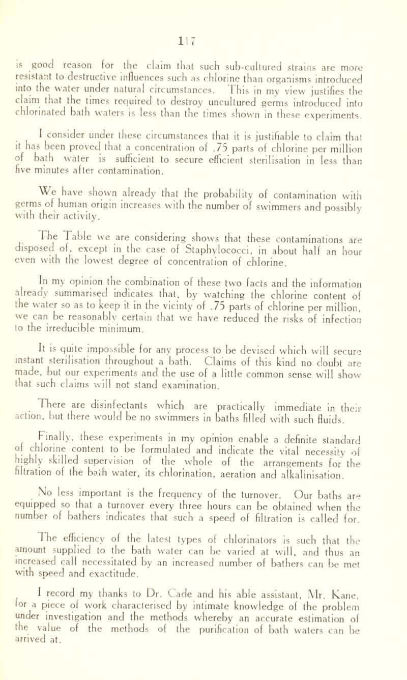 117 is good reason for the claim that such sub-cultured strains are more resistant to destructive influences such as chlorine than organisms introduced into the water under natural circumstances. I his in my view' justifies the claim that the times required to destroy uncultured germs introduced into chlorinated bath waters is less than the times shown in these experiments. 1 consider under these circumstances that it is justifiable to claim that it has been proved that a concentration of .75 parts of chlorine per million of bath water is sufficient to secure efficient sterilisation in less than five minutes after contamination. e have shown already that the probability of contamination with germs of human origin increases with the number of swimmers and possibly with their activity. The Table we are considering shows that these contaminations are disposed of. except in the case of Staphylococci, in about half an hour even with the lowest degree of concentration of chlorine. In my opinion the combination of these two facts and the information already summarised indicates that, by watching the chlorine content of ihe water so as to keep it in the vicinty of .75 parts of chlorine per million, we can be reasonably certain that we have reduced the risks of infection to the irreducible minimum. It is quite impossible for any process to be devised which will secure instant sterilisation throughout a bath. Claims of this kind no doubt are made, but our experiments and the use of a little common sense will show that such claims will not stand examination. There are disinfectants which are practically immediate in their action, but there would be no swimmers in baths filled with such fluids. Finally, these experiments in my opinion enable a definite standard of chlorine content to be formulated and indicate the vital necessity of highly skilled supervision of the whole of the arrangements for the filtration of the bath water, its chlorination, aeration and alkalinisation. No less important is the frequency of the turnover. Our baths are equipped so that a turnover every three hours can be obtained w'hen the number of bathers indicates that such a speed of filtration is called for. 1 he efficiency of the latest types of chlorinators is such that the amount supplied to the bath water can be varied at will, and thus an increased call necessitated by an increased number of bathers can be met with speed and exactitude. I record my thanks to Dr. Cade and his able assistant, Mr. Kane, lor a piece of work characterised by intimate knowledge of the problem under investigation and the methods whereby an accurate estimation of the value of the methods of the purification of bath waters can be arrived at.