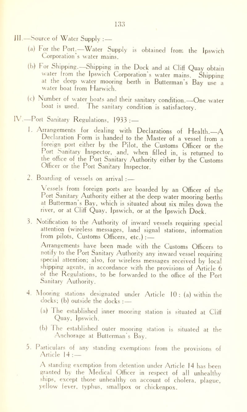 Ill .—Source of Water Supply : — (a) I'or the Port.—Water Supply is obtained from the Ipswich Corporation s water mains. (b) I'or Shipping.—Shipping in the Dock and at Cliff Quay obtain water from the Ipswich Corporation’s water mains. Shipping at the deep water mooring berth in Butterman’s Bay use a water boat from Harwich. (c) Number of water boats and their sanitary condition.—One water boat is used. The sanitary condition is satisfactory. IV.—Port Sanitary Regulations, 1933: — 1. Arrangements for dealing with Declarations of Health.—A Declaration Form is handed to the Master of a vessel from a foreign port either by the Pilot, the Customs Officer or the I ort Sanitary Inspector, and, when filled in, is returned to the office of the Port Sanitary Authority either by the Customs Officer or the Port Sanitary Inspector. 2. Boarding of vessels on arrival : — Vessels from foreign ports are boarded by an Officer of the Port Sanitary Authority either at the deep water mooring berths at Butterman’s Bay, which is situated about six miles down the river, or at Cliff Quay, Ipswich, or at the Ipswich Dock. 3. Notification to the Authority of inward vessels requiring special attention (wireless messages, land signal stations, information from pilots. Customs Officers, etc.) : — Arrangements have been made with the Customs Officers to notify to the Port Sanitary Authority any inward vessel requiring special attention; also, for wireless messages received by local shipping agents, in accordance with the provisions of Article 6 of the Regulations, to be forwarded to the office of the Port Sanitary Authority. 4. .Mooring stations designated under Article 10: (a) within the docks; (b) outside the docks : — (a) The established inner mooring station is situated at Clilf Quay, Ipswich. (b) I he established outer mooring station is situated at the Anchorage at Butterman s Bay. 3. f articulars of any standing exemptions from the provisions of Article 14: — A standing exemption from detention under Article 14 has been granted by the Medical Officer in respect of all unhealthy ships, except those unhealthy on account of cholera, plague, yellow fever, typhus, smallpox or chickenpox.