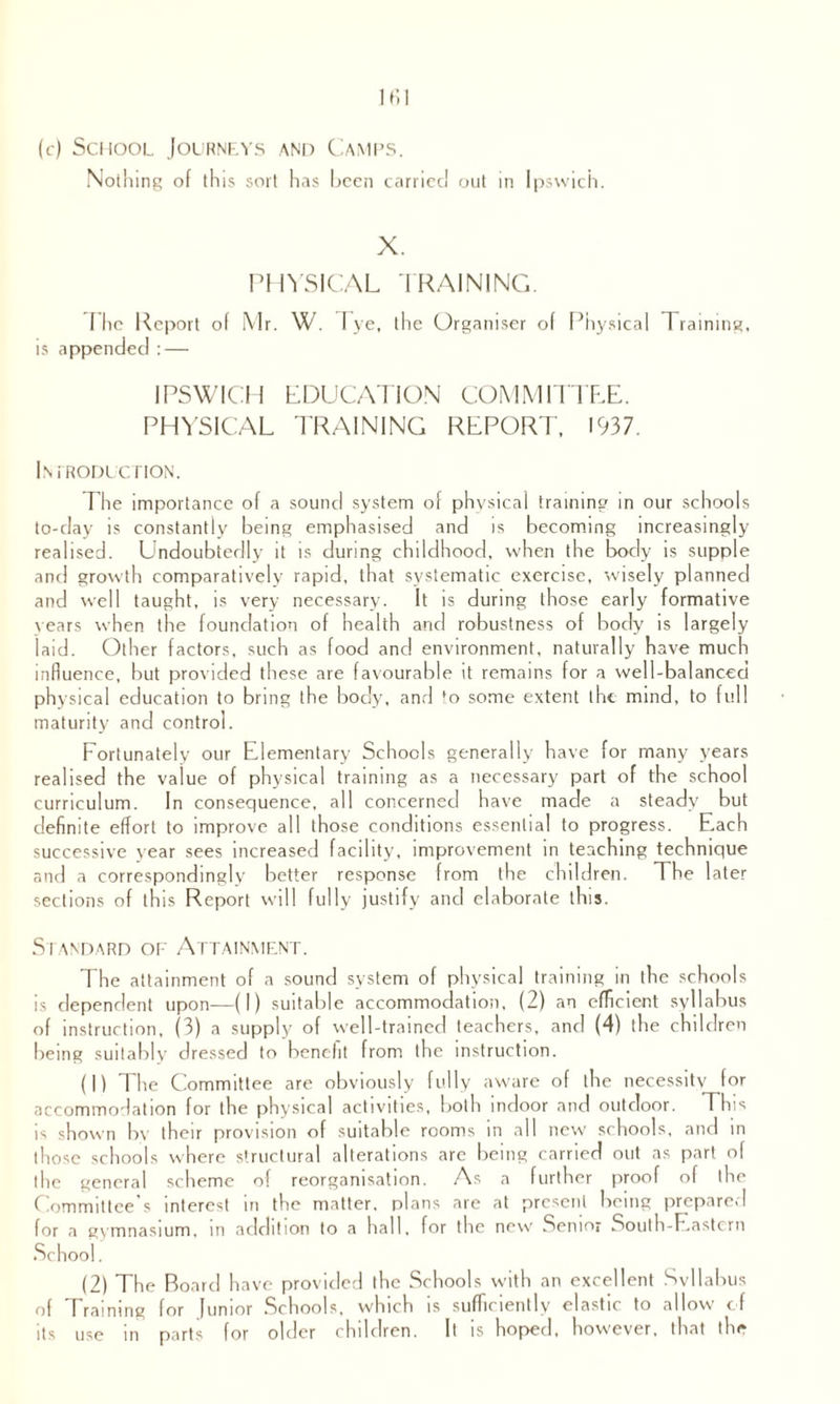 (c) School Journeys and Camps. Nothing of this sort has been carried out in Ipswich. X. PHYSICAL TRAINING. I he Report of Mr. W. Tye, the Organiser of Physical Training, is appended : — IPSWICH EDUCATION COMMITTEE. PHYSICAL TRAINING REPORT, 1937. Introduction. The importance of a sound system of physical training in our schools to-day is constantly being emphasised and is becoming increasingly realised. Undoubtedly it is during childhood, when the body is supple and growth comparatively rapid, that systematic exercise, wisely planned and well taught, is very necessary. It is during those early formative years when the foundation of health and robustness of body is largely laid. Other factors, such as food and environment, naturally have much influence, but provided these are favourable it remains for a well-balanced physical education to bring the body, and to some extent the mind, to full maturity and control. Fortunately our Elementary Schools generally have for many years realised the value of physical training as a necessary part of the school curriculum. In consequence, all concerned have made a steady but definite effort to improve all those conditions essential to progress. Each successive year sees increased facility, improvement in teaching technique and a correspondingly better response from the children. The later sections of this Report will fully justify and elaborate this. Standard of Attainment. The attainment of a sound system of physical training in the schools is dependent upon—(I) suitable accommodation, (2) an efficient syllabus of instruction, (3) a supply of well-trained teachers, and (4) the children being suitably dressed to benefit from the instruction. (1) The Committee are obviously fully aware of the necessity for accommodation for the physical activities, both indoor and outdoor. This is shown by their provision of suitable rooms in all new schools, and in those schools where structural alterations are being carried out as part of the general scheme of reorganisation. As a further proof of the C .ommittee s interest in the matter, plans are at present being prepared for a gymnasium, m addition to a hall, for the new Senior South-Eastern School. (2) The Board have provided the Schools with an excellent Svllabus of Training for Junior Schools, which is sufficiently elastic to allow of its use in parts for older children. It is hoped, however, that the