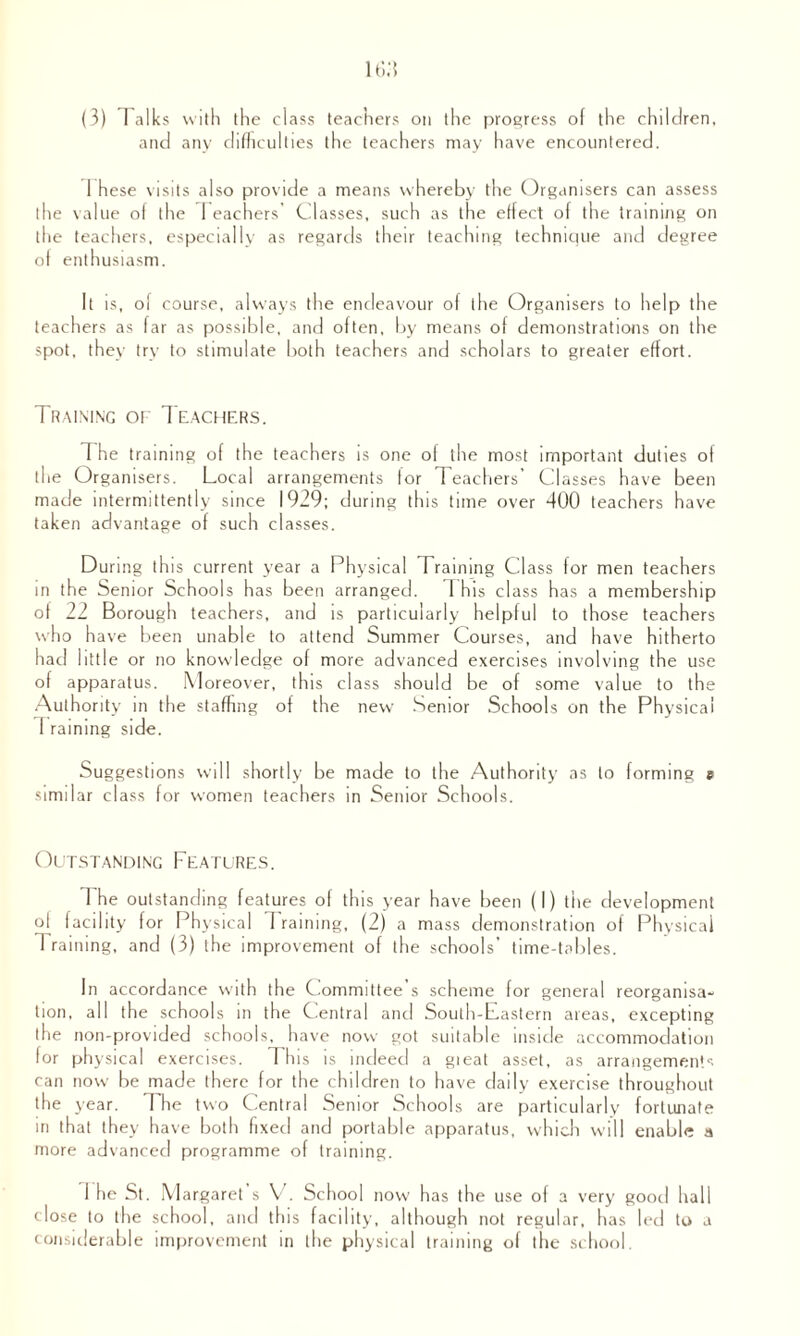 (3) Talks with the class teachers on the progress of the children, and any difficulties the teachers may have encountered. 1 hese visits also provide a means whereby the Organisers can assess the value of the 1 eachers' Classes, such as the effect of the training on the teachers, especially as regards their teaching technique and degree of enthusiasm. It is, of course, always the endeavour of the Organisers to help the teachers as far as possible, and often, by means of demonstrations on the spot, they try to stimulate both teachers and scholars to greater effort. Training of Teachers. The training of the teachers is one of the most important duties of the Organisers. Local arrangements for Teachers’ Classes have been made intermittently since 1929; during this time over 400 teachers have taken advantage of such classes. During this current year a Physical Training Class for men teachers in the Senior Schools has been arranged. T his class has a membership of 22 Borough teachers, and is particularly helpful to those teachers w ho h ave been unable to attend Summer Courses, and have hitherto had little or no knowledge of more advanced exercises involving the use of apparatus. M oreover, this class should be of some value to the Authority in the staffing of the new Senior Schools on the Physical I raining side. Suggestions will shortly be made to the Authority as to forming e similar class for women teachers in Senior Schools. Outstanding Features. The outstanding features of this year have been (I) the development of facility for Physical I raining, (2) a mass demonstration of Physical Trai ning, and (3) the improvement of the schools’ time-tables. In accordance with the Committee’s scheme for general reorganisa¬ tion, all the schools in the Central and South-Lastern areas, excepting the non-provided schools, have now got suitable inside accommodation for physical exercises. This is indeed a gieat asset, as arrangements can now be made there for the children to have daily exercise throughout the year. T he two Central Senior Schools are particularly fortunate in that they have both fixed and portable apparatus, which will enable a more advanced programme of training. 1 he St. Margaret s V. School now has the use of a very good hall close to the school, and this facility, although not regular, has led to a considerable improvement in the physical training of the school.