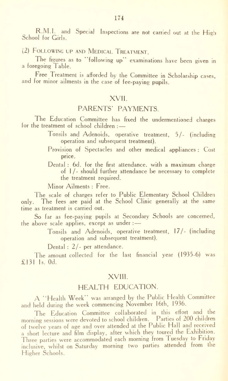 R.M.I. and Special Inspections are not carried out at the High School for Girls. (2) Following lp and Medical Treatment. The figures as to following up examinations have been given in a foregoing Table. Free Treatment is afforded by the Committee in Scholarship cases, and for minor ailments in the case of fee-paying pupils. XVII. PARENTS’ PAYMENTS. The Education Committee has fixed the undermentioned charges for the treatment of school children : — Tonsils and Adenoids, operative treatment, 5/- (including operation and subsequent treatment). Provision of Spectacles and other medical appliances : Cost price. Dental : 6d. for the first attendance, with a maximum charge of I /- should further attendance be necessary to complete the treatment required. Minor Ailments : Free. The scale of charges refer to Public Elementary School Children only. The fees are paid at the School Clinic generally at the same time as treatment is carried out. So far as fee-paying pupils at Secondary Schools are concerned, the above scale applies, except as under : — Tonsils and Adenoids, operative treatment, 17/- (including operation and subsequent treatment). Dental : 2/- per attendance. The amount collected for the last financial year (1935-6) was £131 Is. Od. XVIII. HEALTH EDUCATION. A “Health Week was arranged by the Public Health Committee and held during the week commencing November 16th, 1936. The Education Committee collaborated in this effort and the morning sessions were devoted to school children. I arties of 200 children of twelve years of age and over attended at the 1 ublic Hall and receued a short lecture and film display, after which they toured the Exhibition, d hree parties were accommodated each morning from 1 uesday to Friday inclusive, whilst on Saturday morning two parties attended from Inc Higher Schools.