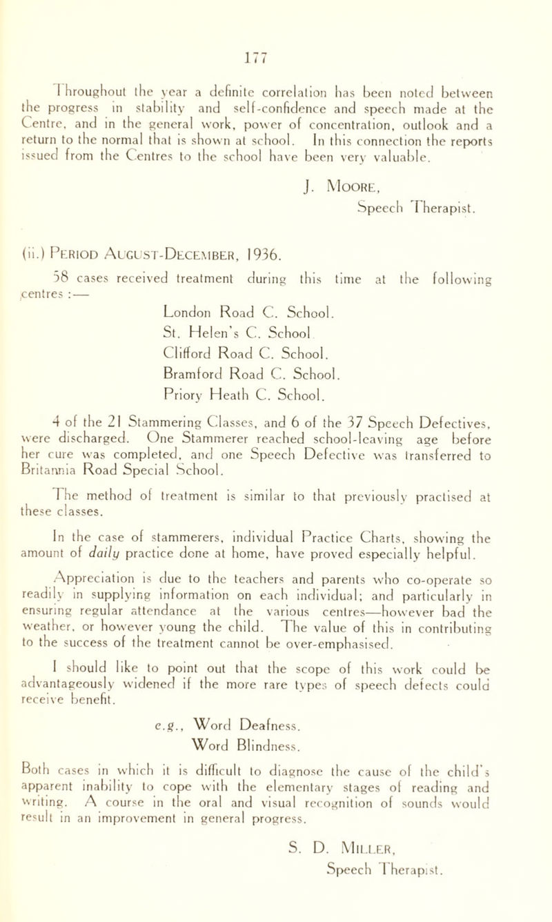 I hroughout the year a definite correlation has been noted between the progress in stability and self-confidence and speech made at the C entre, and in the general work, power of concentration, outlook and a return to the normal that is shown at school. In this connection the reports issued from the Centres to the school have been very valuable. J. Moore, Speech Therapist. (ii.) Period Algust-December, 1936. 58 cases received treatment during this time at the following centres : — London Road C. School. St. Helen’s C. School Clifford Road C. School. Bramford Road C. School. Priory Heath C. School. 4 of the 21 Stammering Classes, and 6 of the 37 Speech Defectives, were discharged. One Stammerer reached school-leaving age before her cure was completed, and one Speech Defective was transferred to Britannia Road Special School. The method of treatment is similar to that previously practised at these classes. In the case of stammerers, individual Practice Charts, showing the amount of daily practice done at home, have proved especially helpful. Appreciation is due to the teachers and parents who co-operate so readily in supplying information on each individual; and particularly in ensuring regular attendance at the various centres—however bad the weather, or however young the child. The value of this in contributing to the success of the treatment cannot be over-emphasised. I should like to point out that the scope of this work could be advantageously widened if the more rare types of speech detects could receive benefit. e.g., Word Deafness. Word Blind ness. Both cases in which it is difficult to diagnose the cause of the child's apparent inability to cope with the elementary stages of reading and writing. A course in the oral and visual recognition of sounds would result in an improvement in general progress. S. D. Miller, Speech 1 herapist.