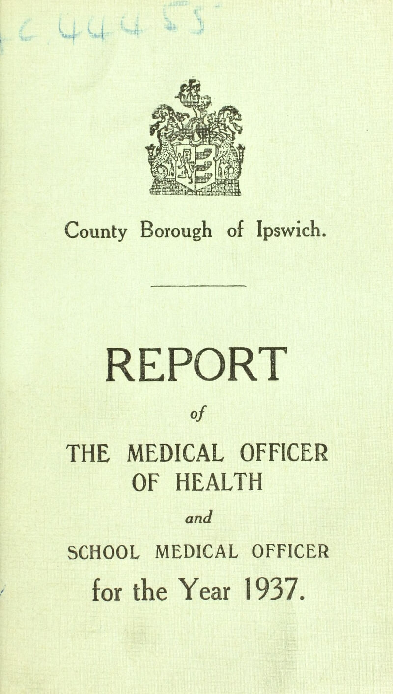 County Borough of Ipswich. REPORT of THE MEDICAL OFFICER OF HEALTH and SCHOOL MEDICAL OFFICER for the Year 1937.