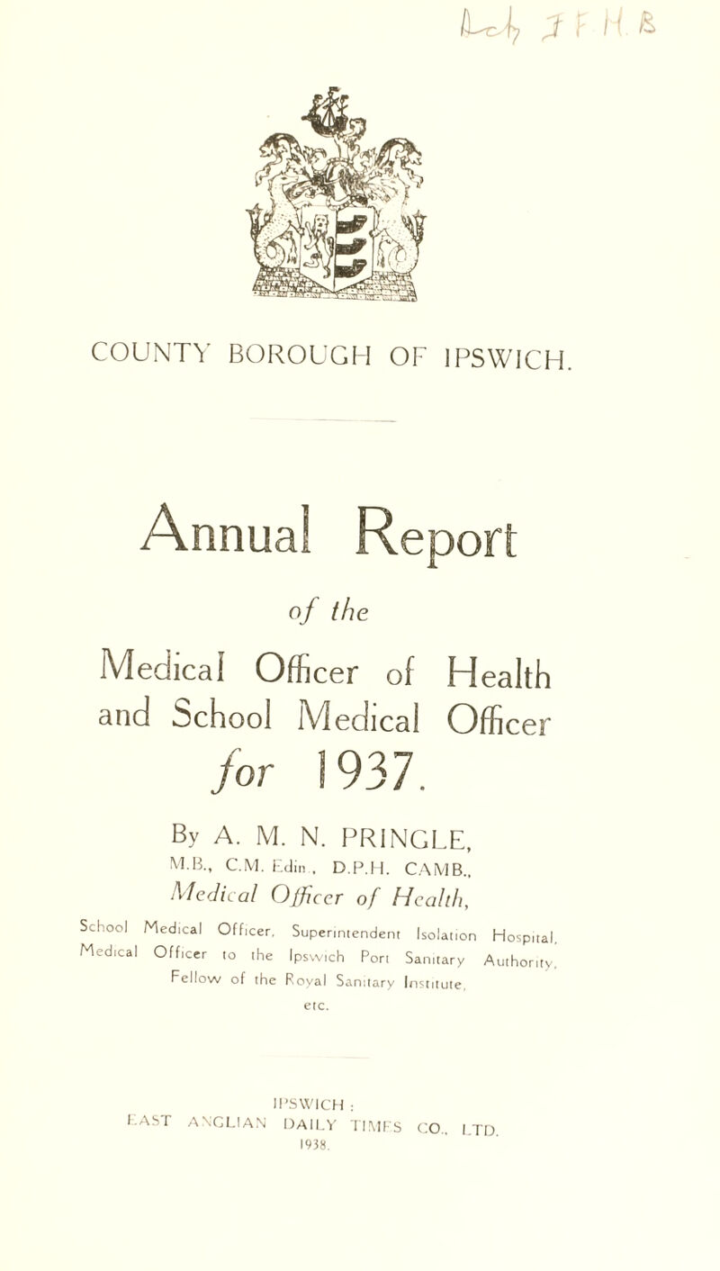 iffi 3 F H & COUNTY BOROUGH OF IPSWICH. Annual Report o/ the Medical Officer of Health and School Medical Officer /or ] 937. By A. M. N. PRINGLE, MB., C.M. Edin . D.P.H. CAMB., Medical Officer of Health, School Medical Officer. Superintendent Isolation Hospital, Medical Officer to the Ipswich Port Sanitary Authority. Fellow of the Royal Sanitary Institute, etc. IPSWICH : PAST ANGLIAN DAILY TIMES 1938. CO.. LTD.