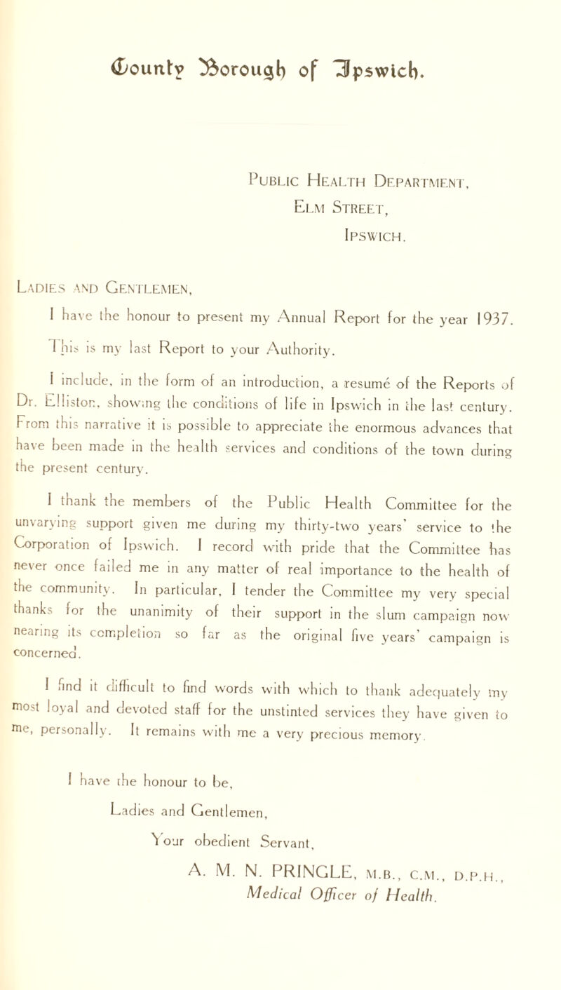 Pubi.ic Health Department, El.m Street, Ipswich. Ladies and Gentlemen, I have the honour to present my Annual Report for the year 1937. 1 his is my last Report to your Authority. i include, in the form of an introduction, a resume of the Reports of Dr. Eltiston, showing the conditions of life m Ipswich in the last century. From this narrative it is possible to appreciate the enormous advances that have been made in the health services and conditions of the town during the present century. I thank the members of the Public Health Committee for the unvarying support given me during my thirty-two years’ service to the Corporation of Ipswich. I record with pride that the Committee has never once failed me in any matter of real importance to the health of tnc community. In particular. I tender the Committee my very special thanks for the unanimity of their support in the slum campaign now nearing its completion so far as the original five years’ campaign is concerned. I iind it difficult to find words with which to thank adequately my niost loyal and devoted staff for the unstinted services they have given to me' personally. It remains with me a very precious memory. I have the honour to be. Ladies and Gentlemen, 'l our obedient Servant, A. M. N. PRINGLE, m.b., c.m., d.p.h., Medical Officer of Health.