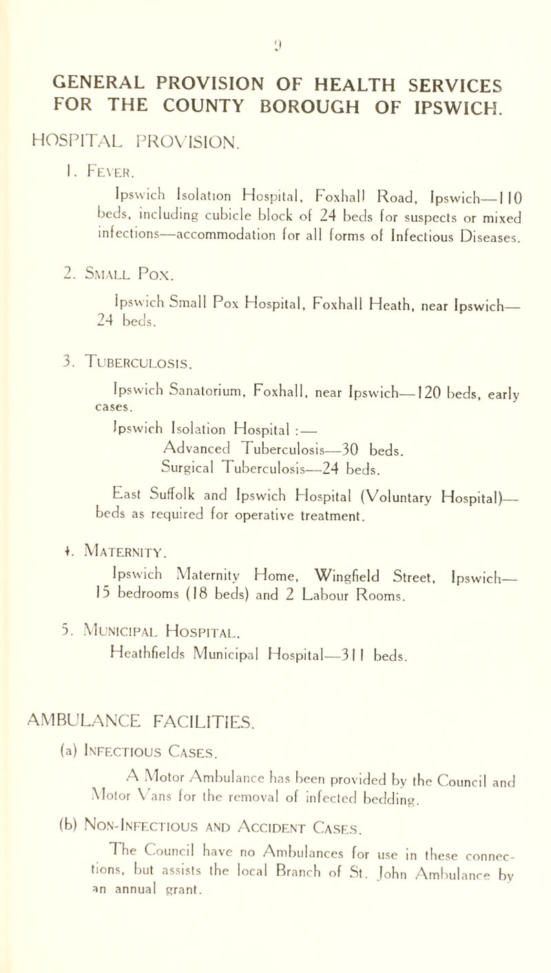 GENERAL PROVISION OF HEALTH SERVICES FOR THE COUNTY BOROUGH OF IPSWICH. HOSPITAL PROVISION. 1. Fever. Ipswich Isolation Hospital, Foxhall Road, Ipswich—I 10 beds, including cubicle block of 24 beds for suspects or mixed infections—accommodation for all forms of Infectious Diseases. 2. Small Pox. Ipswich Small Pox Hospital, Foxhall Heath, near Ipswich— 24 beds. 3. Tuberculosis. Ipswich Sanatorium, Foxhall, near Ipswich—120 beds, early cases. Ipswich Isolation Hospital : — Advanced Riberculosis—30 beds. Surgical Tuberculosis—24 beds. Fast Suffolk and Ipswich Flospital (Voluntary Hospital)— beds as required for operative treatment. +. Maternity. Ipswich Maternity Home, Wingfield Street, Ipswich— 15 bedrooms (18 beds) and 2 Labour Rooms. 5. Municipal Hospital. Heathfields Municipal Hospital—311 beds. AMBULANCE FACILITIES. (a) Infectious Cases. A Motor Ambulance has been provided by the Council and Motor Vans for the removal of infected bedding. (b) Non-Infectious and Accident Cases. T he Council have no Ambulances for use in these connec¬ tions, but assists the local Branch of St. John Ambulance by an annual grant.