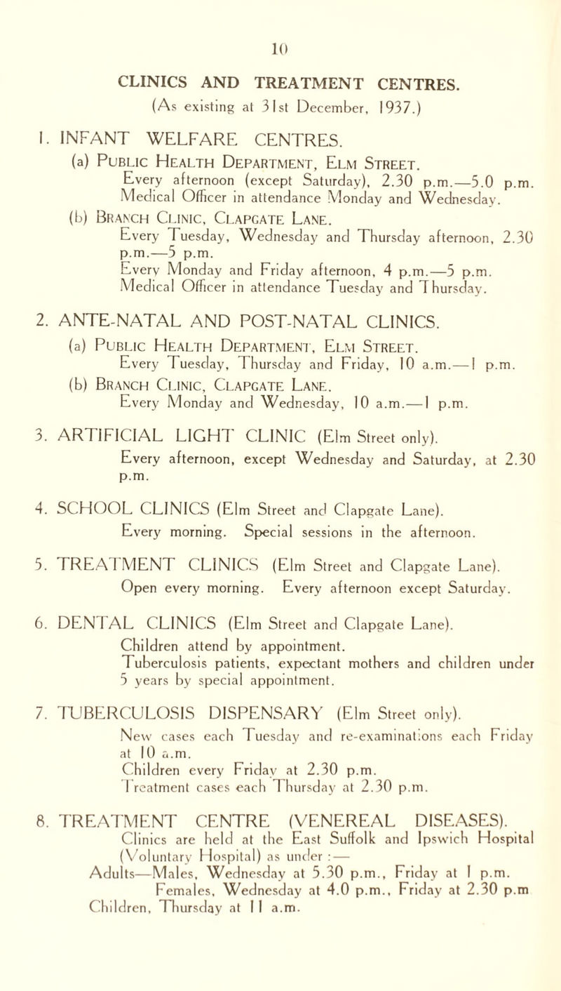 CLINICS AND TREATMENT CENTRES. (As existing at 31st December, 1937.) 1. INFANT WELFARE CENTRES. (a) Public Health Department, Elm Street. Every afternoon (except Saturday), 2.30 p.m.—5 0pm M edical Officer in attendance Monday and Wednesday. (b) Branch Clinic, Clapcate Lane. Every Tuesday, Wednesday and Thursday afternoon, 2.30 p.m.—5 p.m. Every Monday and Friday afternoon, 4 p.m.—5 p.m. Medical Officer in attendance Tuesday and Thursday. 2. ANTE-NATAL AND POST-NATAL CLINICS. (a) Public Health Department, Elm Street. Every Tuesday, Thursday and Friday, 10 a.m. — 1 p.m. (b) Branch Clinic, Clapcate Lane. Every Monday and Wednesday, 10 a.m.—1 p.m. 3. ARTIFICIAL LIGHT CLINIC (Elm Street only). Every afternoon, except Wednesday and Saturday, at 2.30 p.m. 4. SCHOOL CLINICS (Elm Street and Clapgate Lane). Every morning. Special sessions in the afternoon. 5. TREAI MENT CLINICS (Elm Street and Clapgate Lane). Open every morning. Every afternoon except Saturday. 6. DENIAL CLINICS (Elm Street and Clapgate Lane). Children attend by appointment. Tuberculosis patients, expectant mothers and children under 5 years by special appointment. 7. TUBERCULOSIS DISPENSARY (Elm Street only). New cases each Tuesday and re-examinations each Friday at 10 a.m. Children every Friday at 2.30 p.m. 1 reatment cases each 1 hursday at 2.30 p.m. 8. TREATMENT CENTRE (VENEREAL DISEASES). Clinics are held at the East Suffolk and Ipswich Hospital (Voluntary Hospital) as under : — Adults—Males, Wednesday at 5.30 p.m., Friday at 1 p.m. Females, Wednesday at 4.0 p.m., Friday at 2.30 p.m Children, Thursday at II a.m.